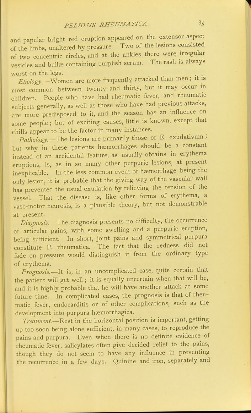 and papular bright red eruption appeared on the extensor aspect of the limbs, unaltered by pressure. Two of the lesions consisted of two concentric circles, and at the ankles there were irregular vesicles and bulla containing purplish serum. The rash is always worst on the legs. _ . Etiology.—Women are more frequently attacked than men; it is most common between twenty and thirty, but it may occur in children. People who have had rheumatic fever, and rheumatic subjects generally, as well as those who have had previous attacks, are more predisposed to it, and the season has an influence on some people ; but of exciting causes, little is known, except that chills appear to be the factor in many instances. Pathology.—The lesions are primarily those of E. exudativum ; but why in these patients haemorrhages should be a constant instead of an accidental feature, as usually obtains in erythema eruptions, is, as in so many other purpuric lesions, at present inexplicable. In the less common event of haemorrhage being the only lesion, it is probable that the giving way of the vascular wall has prevented the usual exudation by relieving the tension of the vessel. That the disease is, like other forms of erythema, a vaso-motor neurosis, is a plausible theory, but not demonstrable at present. Diagnosis.—The diagnosis presents no difficulty, the occurrence of articular pains, with some swelling and a purpuric eruption, being sufficient. In short, joint pains and symmetrical purpura constitute P. rheumatica. The fact that the redness did not fade on pressure would distinguish it from the ordinary type of erythema. Prognosis.—-It is, in an uncomplicated case, quite certain that the patient will get well ; it is equally uncertain when that will be, and it is highly probable that he will have another attack at some future time. In complicated cases, the prognosis is that of rheu- matic fever, endocarditis or of other complications, such as the development into purpura haemorrhagica. Treatment.—Rest in the horizontal position is important, getting up too soon being alone sufficient, in many cases, to reproduce the pains and purpura. Even when there is no definite evidence of rheumatic fever, salicylates often give decided relief to the pains, though they do not seem to have any influence in preventing the recurrence in a few days. Quinine and iron, separately and