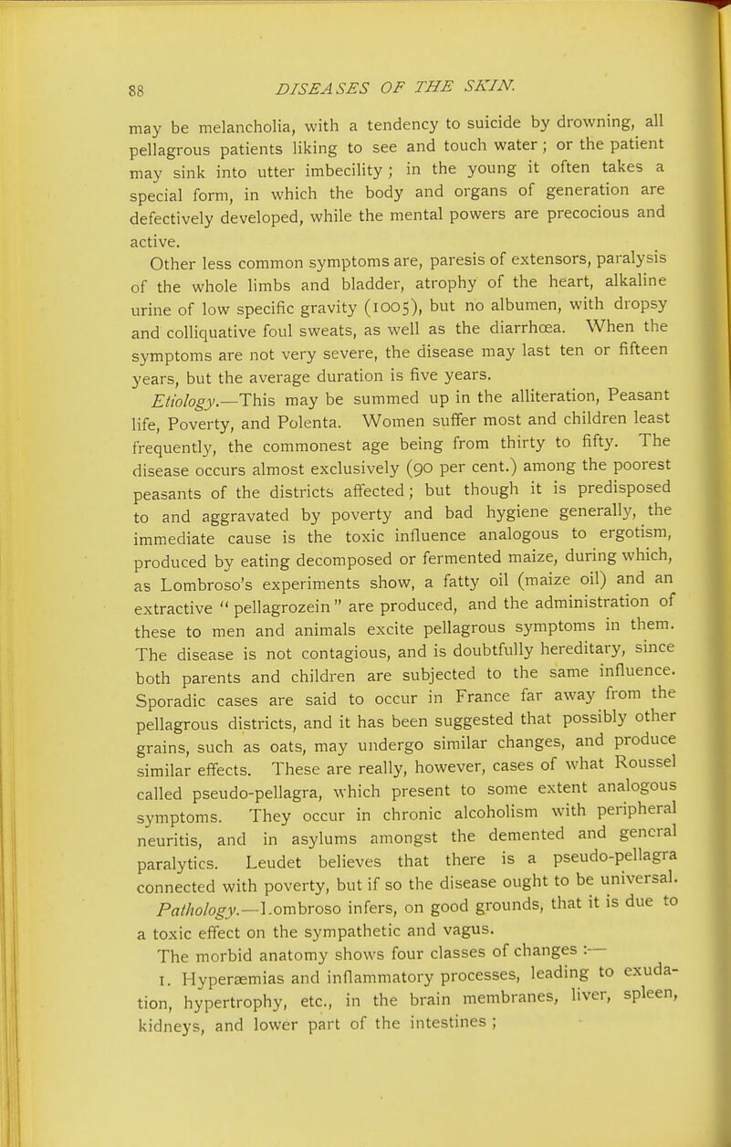 may be melancholia, with a tendency to suicide by drowning, all pellagrous patients liking to see and touch water; or the patient may sink into utter imbecility ; in the young it often takes a special form, in which the body and organs of generation are defectively developed, while the mental powers are precocious and active. Other less common symptoms are, paresis of extensors, paralysis of the whole limbs and bladder, atrophy of the heart, alkaline urine of low specific gravity (1005), but no albumen, with dropsy and colliquative foul sweats, as well as the diarrhoea. When the symptoms are not very severe, the disease may last ten or fifteen years, but the average duration is five years. Etiology.—This may be summed up in the alliteration, Peasant life, Poverty, and Polenta. Women suffer most and children least frequently, the commonest age being from thirty to fifty. The disease occurs almost exclusively (90 per cent.) among the poorest peasants of the districts affected; but though it is predisposed to and aggravated by poverty and bad hygiene generally, the immediate cause is the toxic influence analogous to ergotism, produced by eating decomposed or fermented maize, during which, as Lombroso's experiments show, a fatty oil (maize oil) and an extractive  pellagrozein  are produced, and the administration of these to men and animals excite pellagrous symptoms in them. The disease is not contagious, and is doubtfully hereditary, since both parents and children are subjected to the same influence. Sporadic cases are said to occur in France far away from the pellagrous districts, and it has been suggested that possibly other grains, such as oats, may undergo similar changes, and produce similar effects. These are really, however, cases of what Roussel called pseudo-pellagra, which present to some extent analogous symptoms. They occur in chronic alcoholism with peripheral neuritis, and in asylums amongst the demented and general paralytics. Leudet believes that there is a pseudo-pellagra connected with poverty, but if so the disease ought to be universal. Pathology.—Lombroso infers, on good grounds, that it is due to a toxic effect on the sympathetic and vagus. The morbid anatomy shows four classes of changes :— 1. Hyperemias and inflammatory processes, leading to exuda- tion, hypertrophy, etc., in the brain membranes, liver, spleen, kidneys, and lower part of the intestines ;