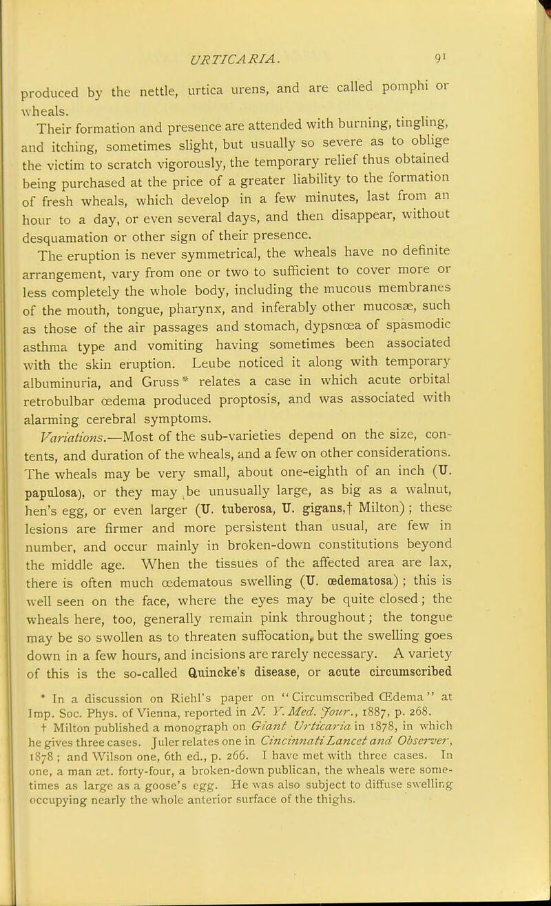 produced by the nettle, urtica urens, and are called pomphi or wheals. Their formation and presence are attended with burning, tingling, and itching, sometimes slight, but usually so severe as to oblige the victim to scratch vigorously, the temporary relief thus obtained being purchased at the price of a greater liability to the formation of fresh wheals, which develop in a few minutes, last from an hour to a day, or even several days, and then disappear, without desquamation or other sign of their presence. The eruption is never symmetrical, the wheals have no definite arrangement, vary from one or two to sufficient to cover more or less completely the whole body, including the mucous membranes of the mouth, tongue, pharynx, and inferably other mucosae, such as those of the air passages and stomach, dypsncea of spasmodic asthma type and vomiting having sometimes been associated with the skin eruption. Leube noticed it along with temporary albuminuria, and Gruss* relates a case in which acute orbital retrobulbar cedema produced proptosis, and was associated with alarming cerebral symptoms. Variations.—Most of the sub-varieties depend on the size, con- tents, and duration of the wheals, and a few on other considerations. The wheals may be very small, about one-eighth of an inch (U. papulosa), or they may be unusually large, as big as a walnut, hen's egg, or even larger (U. tuberosa, U. gigans.f Milton) ; these lesions are firmer and more persistent than usual, are few in number, and occur mainly in broken-down constitutions beyond the middle age. When the tissues of the affected area are lax, there is often much cedematous swelling (IT. cedematosa) ; this is well seen on the face, where the eyes may be quite closed; the wheals here, too, generally remain pink throughout; the tongue may be so swollen as to threaten suffocation, but the swelling goes down in a few hours, and incisions are rarely necessary. A variety of this is the so-called Quincke's disease, or acute circumscribed * In a discussion on Riehl's paper on  Circumscribed (Edema at Imp. Soc. Phys. of Vienna, reported in N. Y. Med. Jour., 1887, p. 268. t Milton published a monograph on Giaiit Urticaria in 1878, in which he gives three cases. Juler relates one in Cincinnati Lancet and Observer, 1878 ; and Wilson one, 6th ed., p. 266. I have met with three cases. In one, a man jet. forty-four, a broken-down publican, the wheals were some- times as large as a goose's egg. He was also subject to diffuse swelling occupying nearly the whole anterior surface of the thighs.