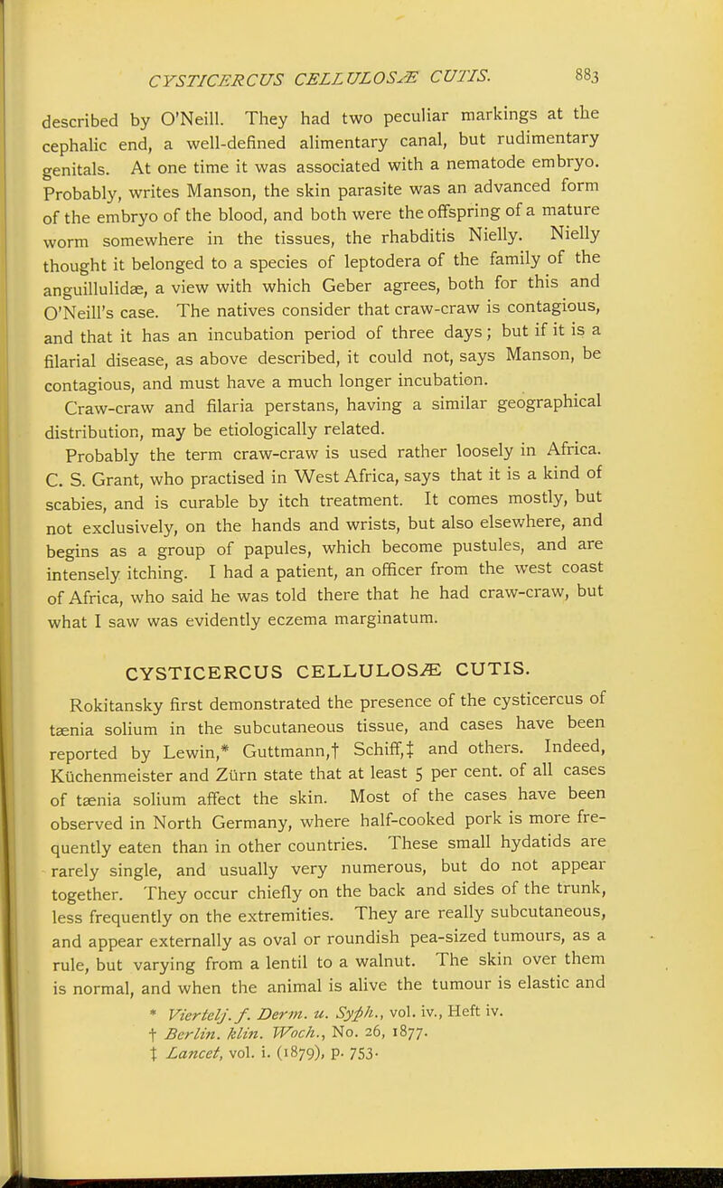 described by O'Neill. They had two peculiar markings at the cephalic end, a well-defined alimentary canal, but rudimentary genitals. At one time it was associated with a nematode embryo. Probably, writes Manson, the skin parasite was an advanced form of the embryo of the blood, and both were the offspring of a mature worm somewhere in the tissues, the rhabditis Nielly. Nielly thought it belonged to a species of leptodera of the family of the anguillulidee, a view with which Geber agrees, both for this and O'Neill's case. The natives consider that craw-craw is contagious, and that it has an incubation period of three days; but if it is a filarial disease, as above described, it could not, says Manson, be contagious, and must have a much longer incubation. Craw-craw and filaria perstans, having a similar geographical distribution, may be etiologically related. Probably the term craw-craw is used rather loosely in Africa. C. S. Grant, who practised in West Africa, says that it is a kind of scabies, and is curable by itch treatment. It comes mostly, but not exclusively, on the hands and wrists, but also elsewhere, and begins as a group of papules, which become pustules, and are intensely itching. I had a patient, an officer from the west coast of Africa, who said he was told there that he had craw-craw, but what I saw was evidently eczema marginatum. CYSTICERCUS CELLULOSE CUTIS. Rokitansky first demonstrated the presence of the cysticercus of taenia solium in the subcutaneous tissue, and cases have been reported by Lewin,* Guttmann,t Schiff,J and others. Indeed, Kuchenmeister and Zurn state that at least 5 per cent, of all cases of taenia solium affect the skin. Most of the cases have been observed in North Germany, where half-cooked pork is more fre- quently eaten than in other countries. These small hydatids are rarely single, and usually very numerous, but do not appear together. They occur chiefly on the back and sides of the trunk, less frequently on the extremities. They are really subcutaneous, and appear externally as oval or roundish pea-sized tumours, as a rule, but varying from a lentil to a walnut. The skin over them is normal, and when the animal is alive the tumour is elastic and * Viertelj.f. Derm. u. Syfih., vol. iv., Heft iv. t Berlin, klin. TVoch., No. 26, 1877. t Lancet, vol. i. (1879), p. 753.