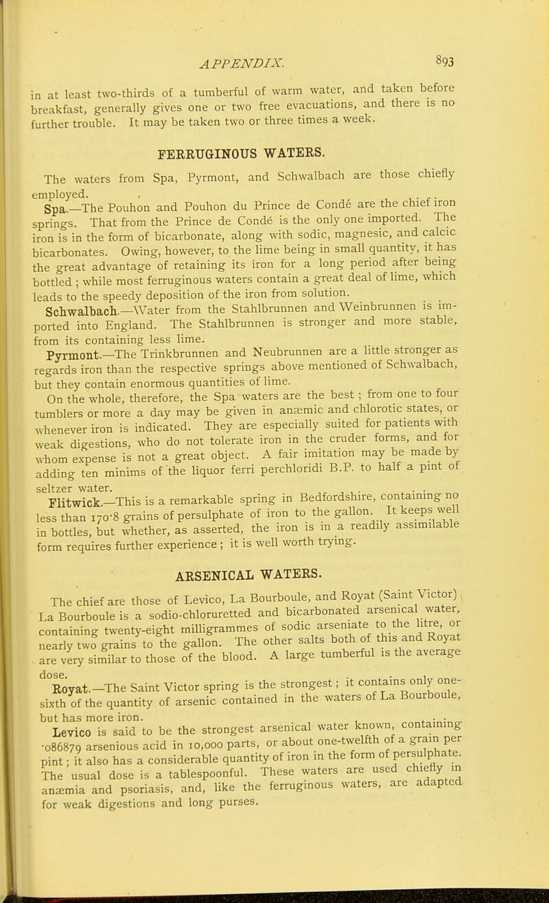 in at least two-thirds of a tumberful of warm water, and taken before breakfast, generally gives one or two free evacuations, and there is no further trouble. It may be taken two or three times a week. FERRUGINOUS WATERS. The waters from Spa, Pyrmont, and Schwalbach are those chiefly employed. , ,. Spa.—The Pouhon and Pouhon du Prince de Conde are the chief iron springs. That from the Prince de Conde is the only one imported. The iron is in the form of bicarbonate, along with sodic, magnesic, and calcic bicarbonates. Owing, however, to the lime being in small quantity, it has the great advantage of retaining its iron for a long period after being bottled ; while most ferruginous waters contain a great deal of lime, which leads to the speedy deposition of the iron from solution. Schwalbach,—Water from the Stahlbrunnen and Weinbrunnen is im- ported into England. The Stahlbrunnen is stronger and more stable, from its containing less lime. Pyrmont.—The Trinkbrunnen and Neubrunnen are a little stronger as regards iron than the respective springs above mentioned of Schwalbach, but they contain enormous quantities of lime. On the whole, therefore, the Spa waters are the best; from one to four tumblers or more a day may be given in anaemic and chlorotic states, or whenever iron is indicated. They are especially suited for patients with weak digestions, who do not tolerate iron in the cruder forms, and for whom expense is not a great object. A fair imitation may be made by adding ten minims of the liquor ferri perchloridi B.P. to half a pint of seltzer water. . Flitwick—This is a remarkable spring in Bedfordshire, containing no less than i7o-8 grains of persulphate of iron to the gallon It keeps well in bottles, but whether, as asserted, the iron is m a readily assimilable form requires further experience ; it is well worth trying. ARSENICAL WATERS. The chief are those of Levico, La Bourboule, and Royat (Saint Victor) , La Bourboule is a sodio-chloruretted and bicarbonated arsenical water, containing twenty-eight milligrammes of sodic arseniate to the Iitre or nearly two grains to the gallon. The other salts both of this and Royat . are very similar to those of the blood. A large tumberful is the average d°Royat.-The Saint Victor spring is the strongest; it contains only one- sixth of the quantity of arsenic contained in the waters of La Bourboule, but has more iron. ,.„:„,•„ Levico is said to be the strongest arsenical water known containing •086879 arsenious acid in 10,000 parts, or about one-twelfth of a gram per pint; it also has a considerable quantity of iron in the form of persulphate. The usual dose is a tablespoonful. These waters are used chiefly in anemia and psoriasis, and, like the ferruginous waters, are adapted for weak digestions and long purses.