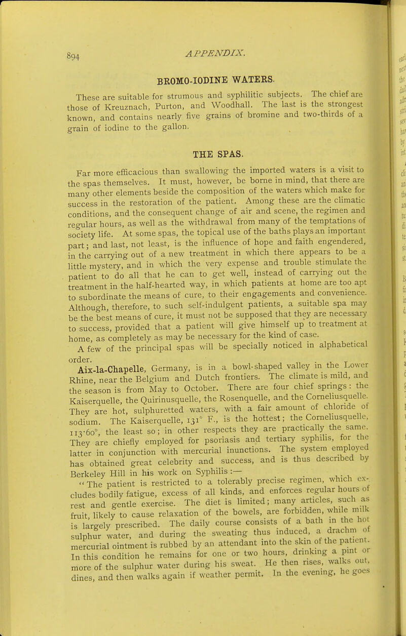 BROMO-IODINE WATERS. These are suitable for strumous and syphilitic subjects. The chief are those of Kreuznach, Purton, and Woodhall. The last is the strongest known, and contains nearly five grains of bromine and two-thirds of a grain of iodine to the gallon. THE SPAS. Far more efficacious than swallowing the imported waters is a visit to the spas themselves. It must, however, be borne in mind, that there are many other elements beside the composition of the waters which make for success in the restoration of the patient. Among these are the climatic conditions, and the consequent change of air and scene, the regimen and regular hours, as well as the withdrawal from many of the temptations of society life. At some spas, the topical use of the baths plays an important part; and last, not least, is the influence of hope and faith engendered, in the carrying out of a new treatment in which there appears to be a little mystery, and in which the very expense and trouble stimulate the patient to do all that he can to get well, instead of carrying out the treatment in the half-hearted way, in which patients at home are too apt to subordinate the means of cure, to their engagements and convenience. Although therefore, to such self-indulgent patients, a suitable spa may be the best means of cure, it must not be supposed that they are necessary to success, provided that a patient will give himself up to treatment at home, as completely as may be necessary for the kind of case. A few of the principal spas will be specially noticed in alphabetical order. , . . _ Aix-la-Chapelle, Germany, is in a bowl-shaped valley in the Lower Rhine near the Belgium and Dutch frontiers. The climate is mild, and the season is from May to October. There are four chief springs: the Kaiserquelle, the Quirinusquelle, the Rosenquelle, and the Cornehusquelle. They are hot, sulphuretted waters, with a fair amount of chloride of sodium. The Kaiserquelle, 131° F., is the hottest; the Cornehusquelle, 113-60°, the least so; in other respects they are practically the same. They are chiefly employed for psoriasis and tertiary syphilis, for the latter in conjunction with mercurial inunctions. The system employed has obtained great celebrity and _ success, and is thus described by Berkeley Hill in his work on Syphilis :— « The patient is restricted to a tolerably precise regimen, which ex- cludes bodily fatigue, excess of all kinds, and enforces regular hours o rest and gentle exercise. The diet is limited; many articles such as fruit likely to cause relaxation of the bowels, are forbidden, while milk is largely prescribed. The daily course consists of a bath in the hot sulphur water, and during the sweating thus induced, a drachm, ol mercurial ointment is rubbed by an attendant into the skin ot the pat.cn In this condition he remains for one or two hours, drinking a pint 01 more of the sulphur water during his sweat. He then rises, walks out dines, and then walks again if weather permit. In the evening, he goes