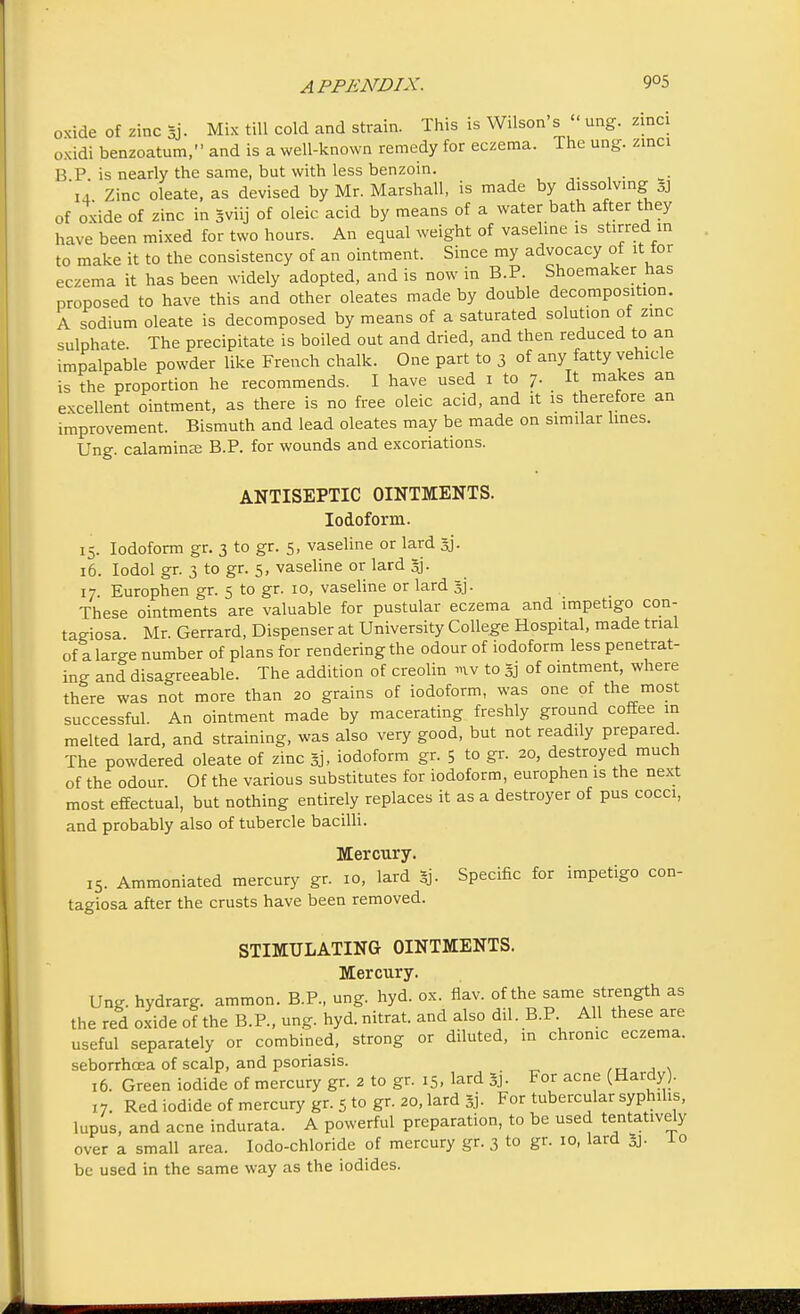 oxide of zinc *j. Mix till cold and strain. This is Wilson's  ung. zinci oxidi benzoatum, and is a well-known remedy for eczema. The ung. zinci BP is nearly the same, but with less benzoin. m 14 Zinc oleate, as devised by Mr. Marshall, is made by dissolving 3] of oxide of zinc in gviij of oleic acid by means of a water bath after they have been mixed for two hours. An equal weight of vaseline is stirred in to make it to the consistency of an ointment. Since my advocacy ot it tor eczema it has been widely adopted, and is now in B.P. Shoemaker has proposed to have this and other oleates made by double decomposition. A sodium oleate is decomposed by means of a saturated solution of zinc sulphate. The precipitate is boiled out and dried, and then reduced to an impalpable powder like French chalk. One part to 3 of any fatty vehicle is the proportion he recommends. I have used 1 to 7. It makes an excellent ointment, as there is no free oleic acid, and it is therefore an improvement. Bismuth and lead oleates may be made on similar lines. Ung. calamine B.P. for wounds and excoriations. ANTISEPTIC OINTMENTS. Iodoform. 15. Iodoform gr. 3 to gr. 5, vaseline or lard jj. 16. Iodol gr. 3 to gr. 5, vaseline or lard 3j- 17. Europhen gr. 5 to gr. 10, vaseline or lard §j. These ointments are valuable for pustular eczema and impetigo con- tagiosa Mr. Gerrard, Dispenser at University College Hospital, made trial of a large number of plans for rendering the odour of iodoform less penetrat- ing and disagreeable. The addition of creolin mv to §j of ointment, where there was not more than 20 grains of iodoform, was one of the most successful. An ointment made by macerating freshly ground coffee in melted lard, and straining, was also very good, but not readily prepared The powdered oleate of zinc gj, iodoform gr. 5 to gr. 20, destroyed much of the odour. Of the various substitutes for iodoform, europhen is the next most effectual, but nothing entirely replaces it as a destroyer of pus cocci, and probably also of tubercle bacilli. Mercury. 15. Ammoniated mercury gr. 10, lard 3j. Specific for impetigo con- tagiosa after the crusts have been removed. STIMULATING OINTMENTS. Mercury. Ung. hydrarg. ammon. B.P., ung. hyd. ox. flav. of the same strength as the red oxide of the B.P., ung. hyd. nitrat. and also dil. B.P All these are useful separately or combined, strong or diluted, in chrome eczema, seborrhoea of scalp, and psoriasis. 16. Green iodide of mercury gr. 2 to gr. 15, lard Sj. For acne (Hardy). 17. Red iodide of mercury gr. 5 to gr. 20, lard §j. For tubercular syphilis, lupus, and acne indurata. A powerful preparation, to be used tentatively over a small area. Iodo-chloride of mercury gr. 3 to gr. 10, lard 0j. 10 be used in the same way as the iodides.