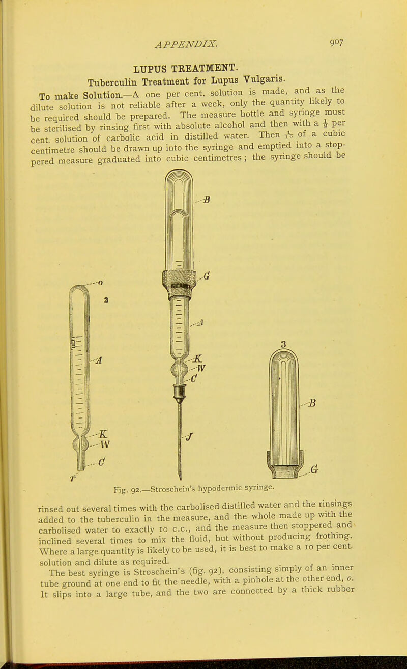 LUPUS TREATMENT. Tuberculin Treatment for Lupus Vulgaris. TO make Solution.-A one per cent, solution is made, and as the dilute solution is not reliable after a week, only the quantity likely to be required should be prepared. The measure bottle and syringe must be sterilised by rinsing first with absolute alcohol and then with a \ per cent solution of carbolic acid in distilled water. Then A of a cubic centimetre should be drawn up into the syringe and emptied into a stop- pered measure graduated into cubic centimetres ; the syringe should be B -0 J Fig. 92.—Stroschein's hypodermic syringe. rinsed out several times with the carbolised distilled water and the rinsings added to the tuberculin in the measure, and the whole made up with the carbolised water to exactly 10 c.c, and the measure then stoppered and inclined several times to mix the fluid, but without producing frothing. Where a large quantity is likely to be used, it is best to make a 10 per cent, solution and dilute as required. _ The best syringe is Stroschein's (fig. 92), consisting simply of an inner tube ground at one end to fit the needle, with a pinhole at the other end o. It slips into a large tube, and the two are connected by a thick rubber