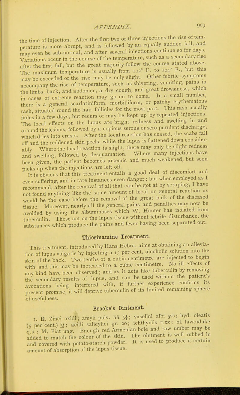 the time of injection. After the first two or three injections the rise of tem- perature is more abrupt, and is followed by an equally sudden fall and may even be sub-normal, and after several injections continue so for days. Variations occur in the course of the temperature, such as a secondary rise after the first fall, but the great majority follow the course stated above. The maximum temperature is usually from 102° F. to 104° F., but this may be exceeded or the rise may be only slight. Other febrile symptoms accompany the rise of temperature, such as shivering, vomiting, pains m the limbs, back, and abdomen, a dry cough, and great drowsiness, which in cases of extreme reaction may go on to coma. In a small number, there is a general scarlatiniform, morbilliform, or patchy erythematous rash situated round the hair follicles for the most part. This rash usually fades in a few days, but recurs or may be kept up by repeated injections. The local effects on the lupus are bright redness and swelling in and around the lesions, followed by a copious serous or sero-purulent discharge, which dries into crusts. After the local reaction has ceased, the scabs fall off and the reddened skin peels, while the lupus is flattened down consider- ably \Vhere the local reaction is slight, there may only be slight redness and swelling, followed by desquamation. Where many injections have been given, the patient becomes anjemic and much weakened, but soon picks up when the injections are left off. It is obvious that this treatment entails a good deal of discomfort and even suffering, and in rare instances even danger; but when employed as I recommend, after the removal of all that can be got at by scraping, I have not found anything like the same amount of local or general reaction as would be the case before the removal of the great bulk of the diseased tissue. Moreover, nearly all the general pains and penalties may now be avoided by using the albuminoses which W. Hunter has isolated from tuberculin These act on the lupus tissue without febrile disturbance, the substances which produce the pains and fever having been separated out. Thiosinamine Treatment. This treatment, introduced by Hans Hebra, aims at obtaining an allevia- tion of lupus vulgaris by injecting a 15 per cent, alcoholic solution into the skin of the back. Two-tenths of a cubic centimetre are injected to begin with, and this may be increased to a cubic centimetre. No ill effects of any kind have been observed ; and as it acts like tuberculin by removing the secondary results of lupus, and can be used without the patient s avocations being interfered with, if further experience confirms its present promise, it will deprive tuberculin of its limited remaining sphere of usefulness. Brooke's Ointment. 1. Ti. Zinci oxidi; amyli pulv. aa vaselini albi Sss; hyd. oleatis (c per cent.) sj; acidi salicylici gr. 20; ichthyolis «ixx; ol lavanduke qs ; M. Fiat ung. Enough red Armenian bole and raw umber may be added to match the colour of the skin. The ointment is well rubbed in and covered with potato-starch powder. It is used to produce a certain amount of absorption of the lupus tissue.