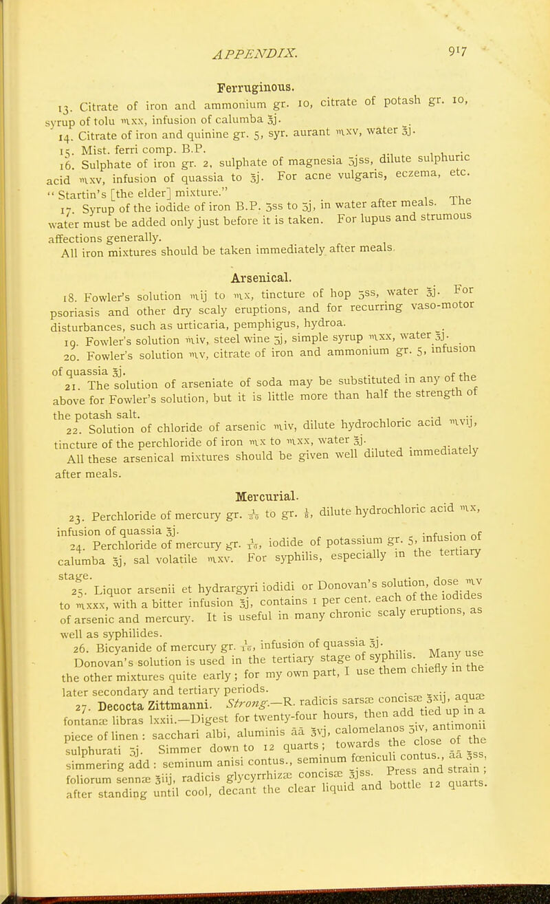 Ferruginous. 13. Citrate of iron and ammonium gr. 10, citrate of potash gr. 10, syrup of t olu ixx, infusion of calumba gj. 14. Citrate of iron and quinine gr. 5, syr. aurant m.xv, water gj. it.. Mist, ferri comp. B.P. . 16 Sulphate of iron gr. 2. sulphate of magnesia 5jss, dilute sulphuric acid »ixv, infusion of quassia to gj. For acne vulgaris, eczema, etc.  Startin's [the elder] mixture. 17 Syrup of the iodide of iron B.P. 5ss to 5j, in water after meals, ine water must be added only just before it is taken. For lupus and strumous affections generally. All iron mixtures should be taken immediately after meals. Arsenical. 18 Fowler's solution m.ij to m.x, tincture of hop 5SS, water gj. For psoriasis and other dry scaly eruptions, and for recurring vaso-motor disturbances, such as urticaria, pemphigus, hydroa. 19 Fowler's solution *uv, steel wine 5], simple syrup mxx, water 3J. 20. Fowler's solution »iv, citrate of iron and ammonium gr. 5, infusion of quassia gj. . . r+u^ 21 The solution of arseniate of soda may be substituted in any of the above for Fowler's solution, but it is little more than half the strength ot the potash salt. . ., 22. Solution of chloride of arsenic miv, dilute hydrochloric acid ivy, tincture of the perchloride of iron « to nxx, water gj. All these arsenical mixtures should be given well diluted immediately after meals. Mercurial. 23. Perchloride of mercury gr. f, to gr. dilute hydrochloric acid «, infusion of quassia gj. . j-*,-!™ nf 24. Perchloride of mercury gr. A, iodide of potassium gr. 5 infusion o calumba gj, sal volatile mxv. For syphilis, especially in the tertiary Sta256 Liquor arsenii et hydrargyri iodidi or Donovan's *^™CZiZ to mxxx, with a bitter infusion gj, contains 1 per cent, each of the iodides of arsenic and mercury. It is useful in many chronic scaly erupt.ons, as well as syphilides. 26. Bicyanide of mercury gr. rs, infusion of quassia gj. Donovan's solution is used in the tertiary stage of syphilis Man) use the other mixtures quite early; for my own part, I use them chiefly in the later secondary and tertiary periods. . ,7. DecoctaZittmanni. Strong. R- radicis sarsee concise fontan* libras Ixxii.-Digest for twenty-four hours, then add tieAma piece of linen : sacchari albi, aluminis aa gvj, calomelanos ^> *^™™ sulphurati 5j- Simmer down to 12 quarts ; towards he c ose of the simmering add : seminum anisi contus., seminum fcenicuh contus aa ss, foliorum senna, giij, radicis glycyrrhiz* concise gjss *™£™t after standing until cool, decant the clear liquid and bottle 12 quarts.