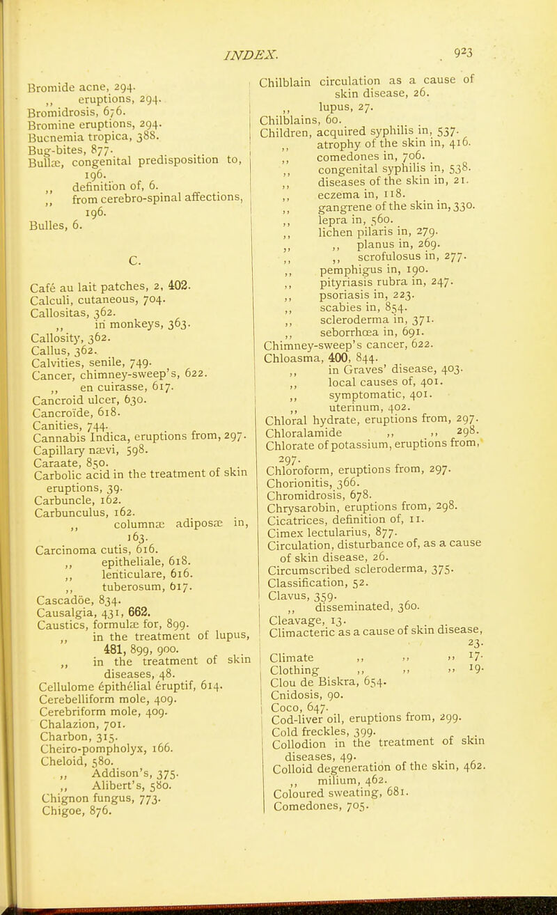 Bromide acne, 294. eruptions, 294. Bromidrosis, 676. Bromine eruptions, 294. Bucnemia tropica, 388. Bug-bites, 877. Bulla:, congenital predisposition to, 196. ,, definition of, 6. from cerebro-spinal affections, 196. Bulles, 6. C. Cafe au lait patches, 2, 402. Calculi, cutaneous, 704. Callositas, 362. „ in monkeys, 363. Callosity, 362. Callus, 362. Calvities, senile, 749. Cancer, chimney-sweep's, 622. ,, en cuirasse, 617. Cancroid ulcer, 630. Cancroide, 618. Canities, 744. Cannabis Indica, eruptions from, 297. Capillary na?vi, 598. Caraate, 8so. Carbolic acid in the treatment of skin eruptions, 39. Carbuncle, 162. Carbunculus, 162. ,, columnar adipose in, 163. Carcinoma cutis, 616. ,, epitheliale, 618. ,, leriticulare, 616. ,, tuberosum, 617. Cascadoe, 834. Causalgia, 431, 662. Caustics, formula; for, 899. ,, in the treatment of lupus, 481, 899, 900. ,, in the treatment of skin diseases, 48. Cellulome epithelial eruptif, 614. Cerebelliform mole, 409. Cerebriform mole, 409. Chalazion, 701. Charbon, 315. Cheiro-pompholyx, 166. Cheloid, 580. „ Addison's, 375. ,, Alibert's, 580. Chignon fungus, 773. Chigoe, 876. Chilblain circulation as a cause of skin disease, 26. ,, lupus, 27. Chilblains, 60. Children, acquired syphilis in, 537. atrophy of the skin in, 416. ,, comedones in, 706. ,, congenital syphilis in, 538. ,, diseases of the skin in, 21. ,, eczema in, 118. gangrene of the skin in, 330. ,, lepra in, 560. lichen pilaris in, 279. j, ,, planus in, 269. ,, scrofulosus in, 277. ,, pemphigus in, 190. ,, pityriasis rubra in, 247. ,, psoriasis in, 223. ,, scabies in, 854. ,, scleroderma in, 371. ,, seborrhcea in, 691. Chimney-sweep's cancer, 622. Chloasma, 400, 844. ,, in Graves' disease, 403. ,, local causes of, 401. ,, symptomatic, 401. ,, uterinum, 402. Chloral hydrate, eruptions from, 297. Chloralamide ,, .. 298. Chlorate of potassium, eruptions from, 297. Chloroform, eruptions from, 297. Chorionitis, 366. Chromidrosis, 678. Chrysarobin, eruptions from, 298. Cicatrices, definition of, 11. Cimex lectularius, 877. Circulation, disturbance of, as a cause of skin disease, 26. Circumscribed scleroderma, 375. Classification, 52. Clavus, 359. ,, disseminated, 300. Cleavage, 13. Climacteric as a cause of skin disease, 23- Climate ,, .» >> l7- Clothing .» >,I9- Clou de Biskra, 654. Cnidosis, 90. Coco, 647. Cod-liver oil, eruptions from, 299. Cold freckles, 399. . Collodion in the treatment of skin diseases, 49. . Colloid degeneration of the skin, 462. ,, milium, 462. Coloured sweating, 681. Comedones, 705.