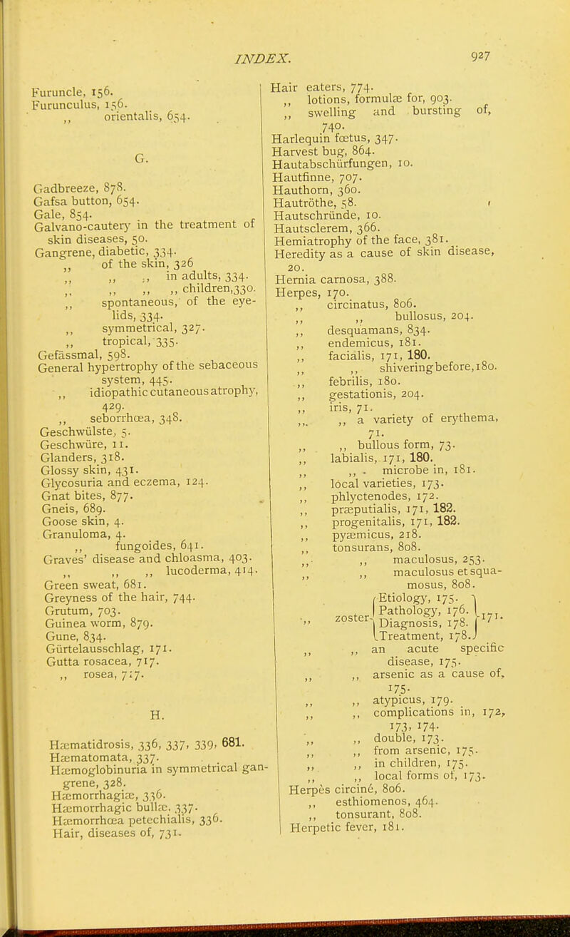 Furuncle, 156. Furunculus, 156. oricntalis, 654. Gadbreeze, 878. Gafsa button, 654. Gale, 854. Galvano-cautery in the treatment of skin diseases, 50. Gangrene, diabetic, 334. ,, of the skin, 326 „ in adults, 334. ,, „ children,330. spontaneous, of the eye- lids, 334. ,, symmetrical, 327. tropical, 335. Gefassmal, 598. General hypertrophy of the sebaceous system, 445. idiopathic cutaneous atrophy, 429. ,, seborrhcea, 348. Geschwiilste, 5. Geschwiire, 11. Glanders, 318. Glossy skin, 431. Glycosuria and eczema, 124. Gnat bites, 877. Gneis, 689. Goose skin, 4. Granuloma, 4. ,, fungoides, 641. Graves' disease and chloasma, 403. ,, ,, ,, lucoderma, 414. Green sweat, 681. Greyness of the hair, 744. Grutum, 703. Guinea worm, 879. Gune, 834. Gurtelausschlag, 171. Gutta rosacea, 717. ,, rosea, 7:7. H. Hcmatidrosis, 336, 337, 339- 681. Hematomata, 337. Hemoglobinuria in symmetrical gan- grene, 328. Hemorrhagic, 336. Hemorrhagic bulkc. 337. Hcmorrhcea petechialis, 336. Hair, diseases of, 731. Hair eaters, 774. ,, lotions, formulae for, 903. ,, swelling and bursting of, 740. Harlequin foetus, 347. Harvest bug, 864. Hautabschurfungen, 10. Hautfinne, 707. Hauthorn, 360. Hautrothe, 58. 1 Hautschriinde, 10. Hautsclerem, 366. Hemiatrophy of the face, 381. Heredity as a cause of skin disease, 20. Hernia carnosa, 388. Herpes, 170. ,, circinatus, 806. ,, bullosus, 204. ,, desquamans, 834. ,, endemicus, 181. ,, facialis, 171, 180. shiveringbefore,i8o. febrilis, 180. gestationis, 204. iris, 71. ,, a variety of erythema, n- ,, bullous form, 73. labialis, 171, 180. ,, . microbe in, 181. local varieties, 173. phlyctenodes, 172. preputialis, 171, 182. progenitalis, 171, 182. pyemicus, 218. tonsurans, 808. ,, maculosus, 253. ,, maculosus etsqua- mosus, /Etiology, 175. zoster , Etiology, 175. 1 I Pathology, 176. I 1 Diagnosis, 178. J ' iTreatment, 178.J ,, ,, an acute specific disease, 175. ,, arsenic as a cause of, 175- ,, atypicus, 179. ,, ,, complications in, 172, 173. 174- ,, double, 173. ,, from arsenic, 175. ,, ,, in children, 175. ,, ,, local forms of, 173. Herpes circine, 806. ,, esthiomenos, 464. ,, tonsurant, 808. Herpetic fever, 181.