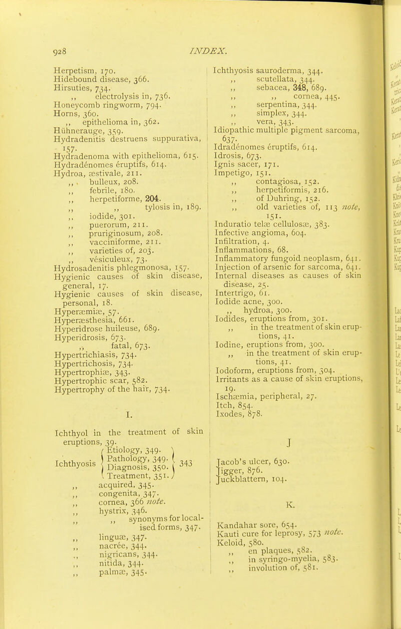 Herpetism, 170. Hidebound disease, 366. Hirsuties, 734. ,, electrolysis in, 736. Honeycomb ringworm, 794. Horns, 360. ,, epithelioma in, 362. Hiihnerauge, 359. Hydradenitis destruens suppurativa, 157. Hydradenoma with epithelioma, 615. Hydradenomes eruptifs, 614. Hydroa, a^stivale, 211. bulleux, 208. febrile, 180. herpetiforme, 204. ,, tylosis in, 189. iodide, 301. puerorum, 211. pruriginosum, 208. vacciniforme, 211. varieties of, 203. vesiculeux, 73. Hydrosadenitis phlegmonosa, 157. Hygienic causes of skin disease, general, 17. Hygienic causes of skin disease, personal, 18. Hyperemias, 57. Hyperesthesia, 661. Hyperidrose huileuse, 689. Hyperidrosis, 673. fatal, 673. Hypertrichiasis, 734. Hypertrichosis, 734. Hypertrophic, 343. Hypertrophic scar, 582. Hypertrophy of the hair, 734. I. Ichthyol in the treatment of skin eruptions, 39. / Etiology, 349. \ T ' . \ Pathology, 349. \ Ichthyosis DiagnosTs, 350. ' Treatment, 351. / acquired, 345. congenita, 347. cornea, 366 note. hystrix, 346. ,, synonyms for local- ised forms, 347. linguie, 347. nacree, 344. nigricans, 344. nit'ida, 344. palmcc, 345. 343 Ichthyosis sauroderma, 344. ,, scutellata, 344. ,, sebacea, 348, 689. ,, cornea, 445. ,, serpentina, 344. simplex, 344. vera, 343. Idiopathic multiple pigment sarcoma, 637- Idradenomes eruptifs, 614. Idrosis, 673. Ignis sacer, 171. Impetigo, 151. ,, contagiosa, 152. ,, herpetiformis, 216. ,, of Duhring, 152. ,, old varieties of, 113 note, IS!. Induratio teke cellulose, 383. Infective angioma, 604. Infiltration, 4. Inflammations, 68. Inflammatory fungoid neoplasm, 641. Injection of arsenic for sarcoma, 641. Internal diseases as causes of skin disease, 25. Intertrigo, 61. Iodide acne, 300. ,, hydroa, 300. Iodides, eruptions from, 301. ,, in the treatment of skin erup- tions, 41. Iodine, eruptions from, 300. ,, in the treatment of skin erup- tions, 41. Iodoform, eruptions from, 304. Irritants as a cause of skin eruptions, 19- Ischemia, peripheral, 27. Itch, 854. Ixodes, 878. Jacob's ulcer, 630. Jigger, 876. Juckblattern, 104. K. Kandahar sore, 654- Kauti cure for leprosy, 573 note. Keloid, 580. ,, en plaques, 582. ,, in syringo-myelia, 583. ,, involution of, 581.