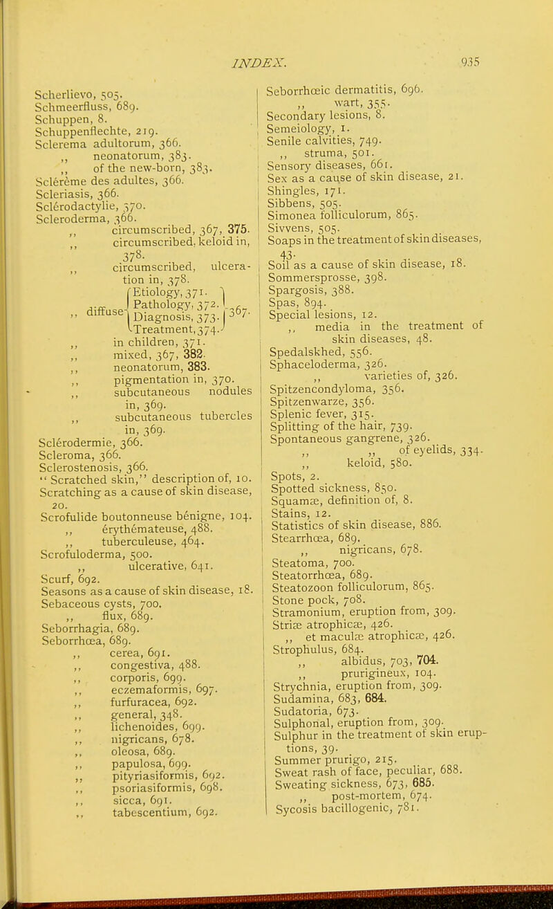 Scherlievo, 505. Schmeerfluss, 689. Schuppen, 8. Schuppenflechte, 219. Sclerema adultorum, 366. ,, neonatorum, 383. „ of the new-born, 383. Sclereme des adultes, 366. Scleriasis, 366. Sclerodactylie, 370. Scleroderma, 366. circumscribed, 367, 375- circumscribed, keloid in, 378- circumscribed, ulcera- tion in, 378. diffuse (-Etiology, 371. ] .! Pathology, 372. , J1 Diagnosis, 373.1 D ^-Treatment, 374.' ,, in children, 371. mixed, 367, 382. ,, neonatorum, 383. ,, pigmentation in, 370. ,, subcutaneous nodules in, 369. subcutaneous tubercles in, 369. Sclerodermic, 366. Scleroma, 366. Sclerostenosis, 366.  Scratched skin, description of, 10. Scratching as a cause of skin disease, 20. Scrofulide boutonneuse benigne, 104. erythemateuse, 488. ,, tuberculeuse, 464. Scrofuloderma, 500. ,, ulcerative, 641. Scurf, 692. Seasons as a cause of skin disease, 18. Sebaceous cysts, 700. ,, flux, 689. Seborrhagia, 689. Seborrhcea, 689. ,, cerea, 691. ,, congestiva, 488. ,, corporis, 699. ,, eczemaformis, 697. ,, furfuracea, 692. general, 348. ,, lichenoides, 699. ,, nigricans, 678. ,, oleosa, 689. ,, papulosa, 699. ,, pityriasiformis, 692. psoriasiformis, 698. ,, sicca, 691. tabescentium, 692. Seborrhceic dermatitis, 696. wart, 355. Secondary lesions, 8. Semeiology, 1. Senile calvities, 749. ,, struma, 501. Sensory diseases, 66 r. Sex as a cause of skin disease, 21. Shingles, 171. Sibbens, 505. Simonea folliculorum, 865. Sivvens, 505. Soaps in the treatment of skin diseases, 43. Soil as a cause of skin disease, 18. Sommersprosse, 398. Spargosis, 388. Spas, 894. Special lesions, 12. ,, media in the treatment of skin diseases, 48. Spedalskhed, 556. Sphaceloderma, 326. ,, varieties of, 326. Spitzencondyloma, 356. Spitzenwarze, 356. Splenic fever, 315. Splitting of the hair, 739. Spontaneous gangrene, 326. of eyelids, 334. ,, keloid, 580. Spots, 2. Spotted sickness, 850. Squamae, definition of, 8. Stains, 12. Statistics of skin disease, 886. Stearrhcea, 689. ,, nigricans, 678. Steatoma, 700. Steatorrhcea, 689. Steatozoon folliculorum, 865. Stone pock, 708. Stramonium, eruption from, 309. Striae atrophica;, 426. ,, et macula; atrophica;, 426. Strophulus, 684. ,, albidus, 703, 704. ,, prurigineux, 104. Strychnia, eruption from, 309. Sudamina, 683, 684. Sudatoria, 673. Sulphonal, eruption from, 309. Sulphur in the treatment of skin erup- tions, 39. Summer prurigo, 215. Sweat rash of face, peculiar, 688. Sweating sickness, 673, 685. ,, post-mortem, 674. Sycosis bacillogenic, 781.