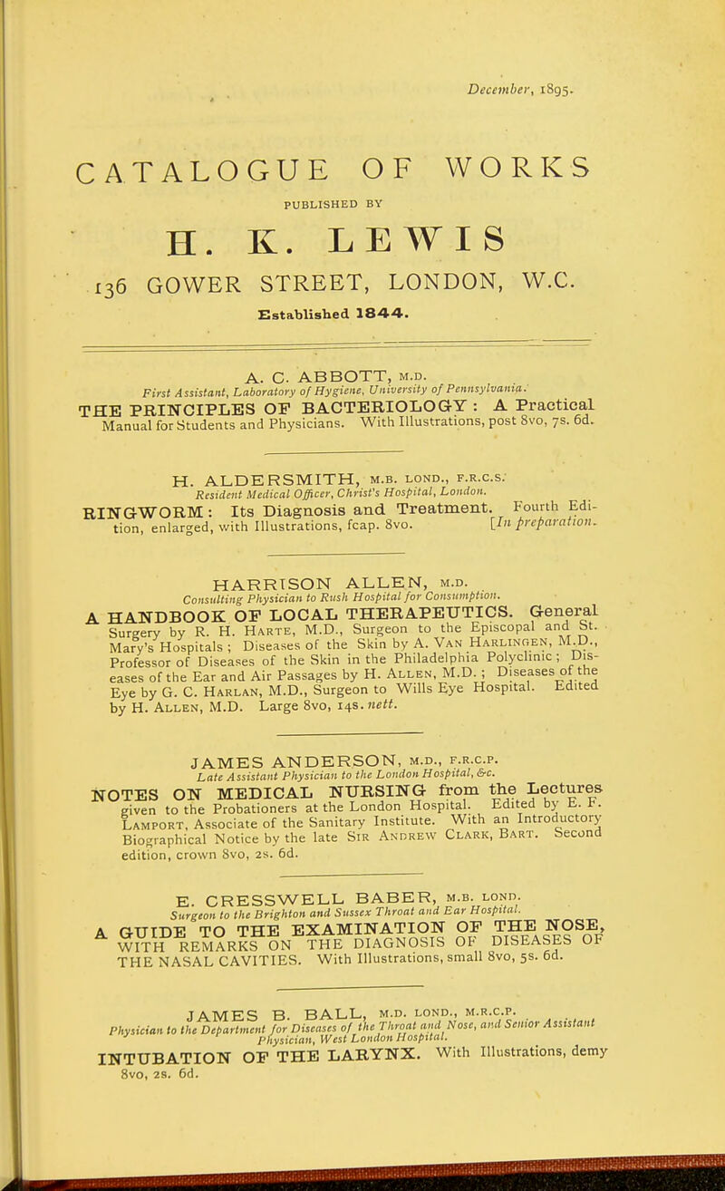 December, 1895. CATALOGUE OF WORKS PUBLISHED BY H. K. LEWIS 136 GOWER STREET, LONDON, W.C. Established 1844. A. C ABBOTT, m.d. First Assistant, Laboratory of Hygiene, University of Pennsylvania. THE PRINCIPLES OP BACTERIOLOGY : A Practical Manual for Students and Physicians. With Illustrations, post 8vo, 7s. 6d. H. ALDER SMITH, m.b. lond., f.r.c.s. Resident Medical Officer, Christ's Hospital, London. RINGWORM: Its Diagnosis and Treatment. Fourth Edi- tion, enlarged, with Illustrations, fcap. 8vo. [/» preparation. HARRISON ALLEN, m.d. Consulting Physician to Rush Hospital for Consumption. A HANDBOOK OP LOCAL THERAPEUTICS. General Sureery by R. H. Harte, M.D., Surgeon to the Episcopal and St. Mary's Hospitals ; Diseases of the Skin by A. Van Harlingen, M D., Professor of Diseases of the Skin in the Philadelphia Polyclinic ; Dis- eases of the Ear and Air Passages by H. Allen, M.D. ; Diseases of the Eye by G. C. Harlan, M.D., Surgeon to Wills Eye Hospital. Edited by H. Allen, M.D. Large 8vo, 14s. nett. JAMES ANDERSON, m.d., f.r.c.p. Late Assistant Physician to the London Hospital, &c. NOTES ON MEDICAL NURSING from the Lectures given to the Probationers at the London Hospital. Edited by H. t. Lamport, Associate of the Sanitary Institute. With an Introductory Biographical Notice by the late Sir Andrew Clark, Bart. Second edition, crown 8vo, 2s. 6d. E. CRESSWELL BABER, m.b. lond. Surgeon to the Brighton and Sussex Throat and Ear Hospital. A GUIDE TO THE EXAMINATION OP THE NOSE, W?TH REMARKS ON THE DIAGNOSIS OF DISEASES OF THE NASAL CAVITIES. With Illustrations, small 8vo, 5s. 6d. JAMES B BALL, m.d. lond., m.r.c.p. Physician to the Department for Diseases of the Throat and Nose, and Senior Assistant Physician, West London Hospital. INTUBATION OP THE LARYNX. With Illustrations, demy 8vo, 2s. 6d. HHflnMflNnBHHflnHHBI ■HMD