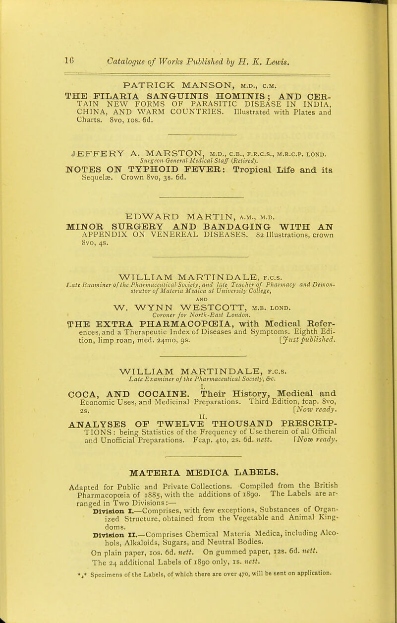 PATRICK MANSON, m.d., cm. THE PILARIA SANGUINIS HOMINIS ; AND CER- TAIN NEW FORMS OF PARASITIC DISEASE IN INDIA, CHINA, AND WARM COUNTRIES. Illustrated with Plates and Charts. 8vo, ios. 6d. JEFFERY A. MARSTON, m.d., c.b., f.r.c.s., m.r.c.p. lond. Surgeon General Medical Staff (Retired). NOTES ON TYPHOID FEVER: Tropical Life and its Sequela?. Crown 8vo, 3s. 6d. EDWARD MARTIN, a.m., m.d. MINOR SURGERY AND BANDAGING WITH AN APPENDIX ON VENEREAL DISEASES. 82 Illustrations, crown Svo, 4s. WILLIAM MARTIN DALE, f.c.s. Late Examiner of the Pharmaceutical Society, and late Teacher of Pharmacy and Demon- strator of Materia Medica at University College, AND W. WYNN WESTCOTT, m.b. lond. Coroner for North-East London. THE EXTRA PHARMACOPOEIA, with Medical Refer- ences, and a Therapeutic Index of Diseases and Symptoms. Eighth Edi- tion, limp roan, med. 241110, gs. {Just published. WILLIAM MARTIN DALE, f.c.s. Late Examiner of the Pharmaceutical Society, &c. I. COCA, AND COCAINE. Their History, Medical and Economic Uses, and Medicinal Preparations. Third Edition, fcap. Svo, 2s. [Now 7-eady. II. ANALYSES OP TWELVE THOUSAND PRESCRIP- TIONS: being Statistics of the Frequency of Use therein of all Official and Unofficial Preparations. Fcap. 4to, 2s. 6d. nett. INow ready. MATERIA MEDICA LABELS. Adapted for Public and Private Collections. Compiled from the British Pharmacopoeia of 1885, with the additions of 1890. The Labels are ar- ranged in Two Divisions:— Division I.—Comprises, with few exceptions, Substances of Organ- ized Structure, obtained from the Vegetable and Animal King- doms. Division II.—Comprises Chemical Materia Medica, including Alco- hols, Alkaloids, Sugars, and Neutral Bodies. On plain paper, ios. 6d. nett. On gummed paper, 12s. 6d. nett. The 24 additional Labels of 1890 only, is. nett. *t* Specimens of the Labels, of which there arc over 470, will be sent on application.