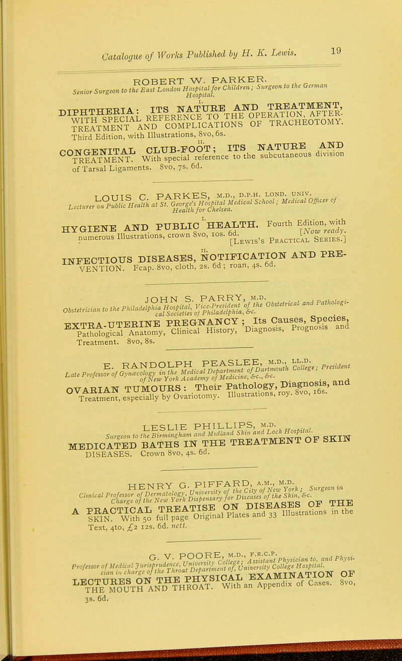 ROBERT W. PARKER. Senior Surgeon to the East Loudon Hospital for Children; Surgeon to the German sd ospitcit. DIPHTHERIA: ^^^^J^^?^. Third Edition, with Illustrations, 8vo,6s. rnwrT-WITAL CLUB-FOOT; ITS NATURE AND ° S?SfENT Wkh splcial reference to the subcutaneous div.sion of Tarsal Ligaments. 8vo, 7s. 6d. t nTTT^ C, PARKES, m.d., d.p.h. lond. univ. z^JtSiliI J£ -^s^te- Sch°°l; MeAical officeof HYGIENE AND PUBLIC ^HEALTH. Fourth Editionwi£ numerous Illustrates, crown 8vo, 10s. 6*.^^ Qm] INFECTIOUS DISEASES, NOTIFICATION AND PRE- VENTION. Fcap. 8vo, cloth, 2s. 6d ; roan, 4s. od. -cvm-R a TTTTTTtTNE PREGNANCY ; Its Causes, Species, EXTRA-U 1 iLilJ-lN.Ei . , „• trirv Diagnosis. Prognosis and Pathological Anatomy, Clinical History, Diagnosis, r g Treatment. 8vo, 8s. t pciiK PHILLIPS, m.d. MEDICATED BATHS IN THE TREATMENT OF SKIN DISEASES. Crown 8vo, 4s. 6d. ucmry r, PIFFARD, A.M., M.D. a td-d a orr-rn a T TREATISE ON DISEASES Oi) IJi^ A PRACTICAL lKJiiAixaJi. ^ d mirations in the SKIN. With 50 full page Original nates anu Text, 4to, £2 12s. 6d. ciBi.t» charge of the Throat Ueparimui j, mttjatiqN QF 3s. 6d.