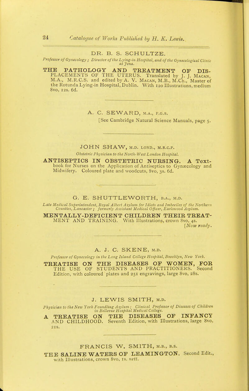 DR. B. S. SCHULTZE. Professor of Gynecology ; Director of the Lying-in Hospital, and of the Gynecological Clinic at Jena. THE PATHOLOGY AND TREATMENT OP DIS- PLACEMENTS OF THE UTERUS. Translated by J. J. Macan, M.A., M.R.C.S. and edited by A. V. Macan, M.B., M.Ch., Master of the Rotunda Lying-in Hospital, Dublin. With 120 Illustrations, medium 8vo, 12s. 6d. A. C. SEWARD, m.a., f.g.s. [See Cambridge Natural Science Manuals, page 5. JOHN SHAW, M.D. LOND., M.R.C.P. Obstetric Physician to the North-West London Hospital. ANTISEPTICS IN OBSTETRIC NURSING. A Text- book for Nurses on the Application of Antiseptics to Gynaecology and Midwifery. Coloured plate and woodcuts, 8vo, 3s. 6d. G. E. SHUTTLE WORTH, b.a., m.d. Late Medical Superintendent, Royal Albert Asylum for Idiots and Imbeciles of the Northern Counties, Lancaster; formerly Assistant Medical Officer, Earlswood Asylum. MENTALLY-DEFICIENT CHILDREN THEIR TREAT- MENT AND TRAINING. With Illustrations, crown 8vo, 4s. [Now ready. A. J. C. SKENE, m.d. Professor of Gynecology in the Long Island College Hospital, Brooklyn, New York. TREATISE ON THE DISEASES OF WOMEN, FOR THE USE OF STUDENTS AND PRACTITIONERS. Second Edition, with coloured plates and 251 engravings, large 8vo, 28s. J. LEWIS SMITH, m.d. Physician to the New York Foundling Asylum; Clinical Professor of Diseases of Children in Bcllevue Hospital Medical College. A TREATISE ON THE DISEASES OF INFANCY AND CHILDHOOD. Seventh Edition, with Illustrations, large 8vo, 21s. FRANCIS W. SMITH, M.B., b.s. THE SALINE WATERS OF LEAMINGTON. Second Edit., with Illustrations, crown 8vo, is. uctt.