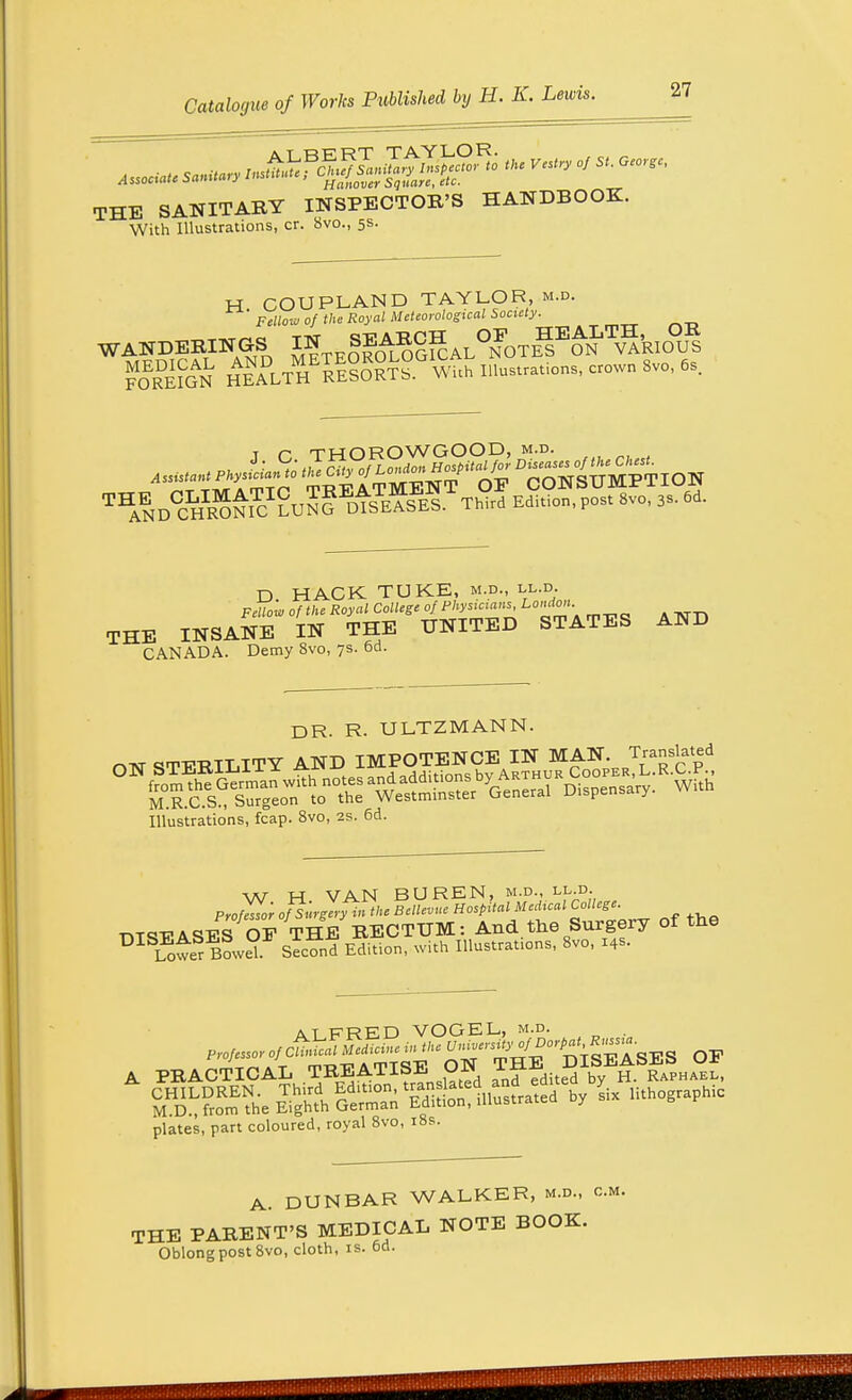 THE SANITAKY INSPECTOR'S HANDBOOK. With Illustrations, cr. 8vo., 5s. H COUPLAND TAYLOR, m.d. Fellow of the Royal Meteorological Society. nESS^D ^TEO^fcAL^OTll^v'ife.of FORMGN HEALTH RESORTS. Wi.h Illo..r,„o«., crown 8»o, 6s. t r THOROWGOOD, m.d. ^^AND^H^ONK! LUNG^lIoE^SES Third Edition, post 8vo, 3s. 6d. D HACK TUKE, m.d., ll.d. Fellow of the Royal College of Physicians, Londm THE INSANE IN THE UNITED STATES AND CANADA. Demy Svo, 7s. 6d. DR. R. ULTZMANN. OTST STERILITY AND IMPOTENCE IN MAN Translated Illustrations, fcap. 8vo, 2s. 6d. \\r M VAN BUREN, m.d., ll.d. ProfZr oflurgeryin the Bellevue Hospital Medical College. DISEASES OF THE RECTUM: And.the Surgery of the DI I^wer Bowel Second Edition, with Illustrations, Svo, 14s. atfreD VOGEL, m.d. . PRACTICAL TREATISE l Ji£ Raphael, plates, part coloured, royal 8vo, 18s. A. DUNBAR WALKER, m.d., cm. THE PARENT'S MEDICAL NOTE BOOK. Oblong post 8vo, cloth, is. 6d.