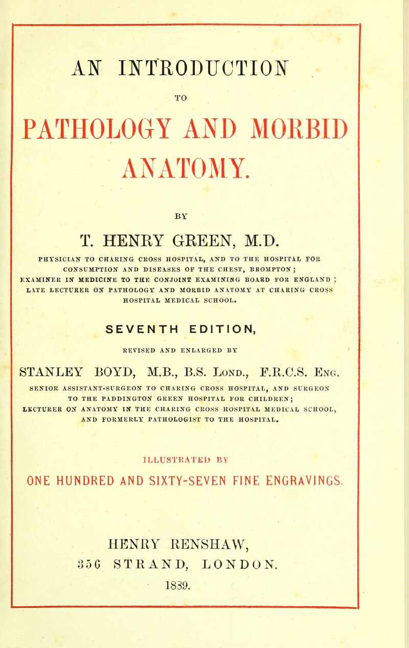 TO PATHOLOGY AND MORBID ANATOMY. BY T. HENRY GREEN, M.D. PHTSICIATT TO CHARIIfG CROSS HOSPITAL, AND TO THE HOSPITAL FOB CONSUMPTIOIf AND DISEASES OF THE CHEST, BROIIPTON ; EXAMINER IN MEDICINE TO THE CONJOINT EXAMINING BOARD FOR ENGLAND ; LATE LECTURER ON PATHOLOGY AND MORBID ANATOMY AT CHARING CROSS HOSPITAL MEDICAL SCHOOL. SEVENTH EDITION, REVISED AND ENLARGED BY STANLEY BOYD, M.B., B.S. Lond., F.E.C.S. Eng. SENIOR ASSISTANT-SURGEON TO CHARING CROSS HOSPITAL, AND SURGEON TO THE PADDINGTON GREEN HOSPITAL FOR CHILDREN; LECTURER ON ANATOMY IN THE CHARING CROSS HOSPITAL MEDICAL SCHOOL, AND FORMERLY PATHOLOGIST TO THE HOSPITAL. ILLUSTRATED BY ONE HUNDRED AND SIXTY-SEVEN FINE ENGRAVINGS- 35G HENRY RENSHAW, STRAND, LONDON. 1839.