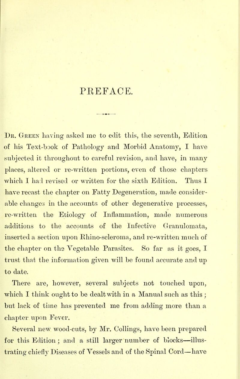 PREFACE. Dr. Green having asked me to edit this, the seventh, Edition of his Text-book of Pathology and Morbid Anatomy, I have subjected it throughout to careful revision, and have, in many places, altered or re-written portions, even of those chapters which I had revised or written for the sixth Edition. Thus I have recast the chapter on Fatty Degeneration, made consider- able changes in the accounts of other degenerative processes, re-written the Etiology of Inflammation, made numerous additions to the accounts of the Infective Clranulomata, inserted a section upon Ehino-scleroma, and re-written much of the chapter on the Vegetable Parasites. So far as it goes, I trust that the information given will be found accurate and up to date. There are, however, several subjects not touched upon, which I think ought to be dealt with in a Manual such as this ; but lack of time has prevented me from adding more than a chapter upon Fever. Several new wood-cuts, by Mr. Ceilings, have been prepared for this Edition ; and a still larger number of blocks—illus- trating chiefly Diseases of Vessels and of the Spinal Cord—have