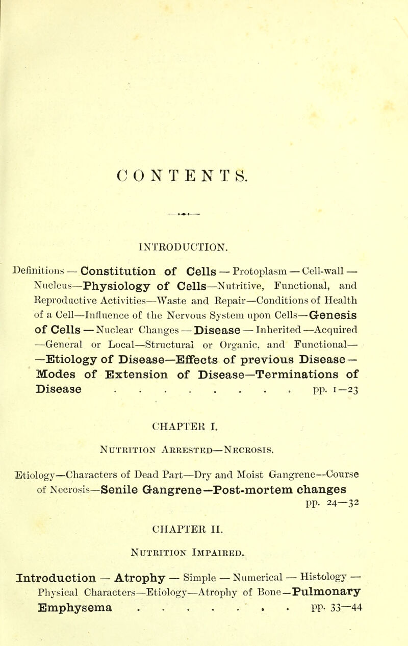 CONTENTS. INTKODUCTION. Definitions — Constitution of Cells — Protoplasm — Cell-wall — Nucleus—Physiology of Cells—Nutritive, Functional, and Reproductive Activities—Waste and Repair—Conditions of Health of a Cell—Influence of the Nervous System upon Cells—Genesis of Cells — Nuclear Changes — Disease — Inherited —Acquired —General or Local—Structural or Organic, and Functional— —Etiology of Disease—Effects of previous Disease — Modes of Extension of Disease—Terminations of Disease PP. 1—23 CHAPTER I. Nutrition Arrested—Necrosis. Etiology—Characters of Dead Part—Dry and Moist Gangrene—Course of Necrosis—Senile Gangrene—Post-mortem changes pp. 24—32 CHAPTER II. Nutrition Impaired. Introduction — Atrophy — Simple — Numerical — Histology — Physical Characters—Etiology—Atrophy of Bone—Pulmonary Emphysema . pp- 33—44