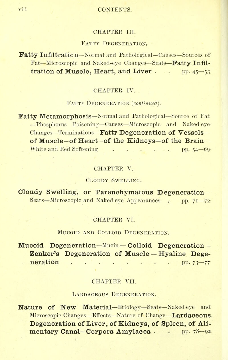 CHAPTEK III. Fatty Degeneeation. Patty Infiltration—Normal and Patliological—Causcjs—Sources of Fat—Microscopic and Naked-eye Changes—Seats—Fatty Infil- tration of Muscle, Heart, and Liver . . pp. 45—53: CHAPTEK IV. Fatty Degeneeation {continued). Fatty Metamorphosis—Normal and Pathological—Source of Fat -^Phosphorus Poisoning—Causes—Microscopic and Naked-eye Changes—Terminations—Fatty Degeneration of Vessels— of Muscle—of Heart—of the Kidneys—of the Brain- White and Ked Softening ..... pp. 54—69' CHAPTER V. Cloudy Swelling. Cloudy Swelling, or Parenchymatous Degeneration- Seats—Microscopic and Naked-eye Appearances . pp. 71—72 CHAPTER yi. Mucoid and Colloid Degeneeation. Mucoid Degeneration—Mucin — Colloid Degeneration— Zenker's Degeneration of Muscle — Hyaline Dege- neration pp. 7^—77 CHAPTER YII. Laedaceous Degeneeation. Nature of New Material—Etiology—Seats—Naked-eye and Microscopic Changes—Effects—Nature of Change—Lardaceous. Degeneration of Liver, of Kidneys, of Spleen, of Ali- mentary Canal—Corpora Amylacea . .• pp- 78—92: