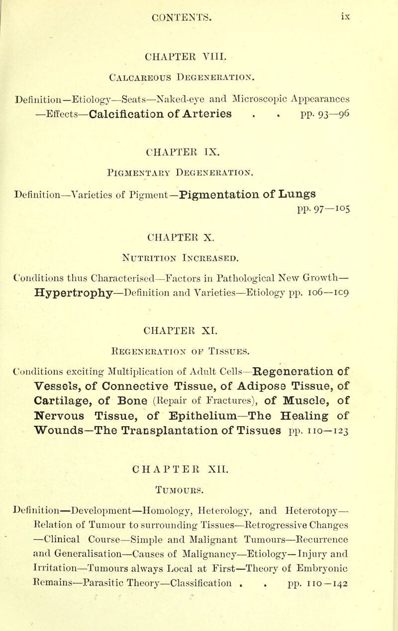 CHAPTER VIII. Calcareous Degeneeatiox. Definition—Etiology—Seats—Naked-eye and Microscopic Appearances —Effects—Calcification of Arteries . . pp. 93—96 CHAPTER IX. Pigmentary Degeneration. Definition—Varieties of Pigment—Pigmentation of LungS pp. 97—105 CHAPTER X. Nutrition Increased. Conditions thus Characterised—Factors in Pathological New Growth— Hypertrophy—Definition and Varieties—Etiology pp. 106—IC9 CHAPTER XI. Regeneration of Tissues. Conditions exciting Multiplication of Adult Cells—Regeneration of Vessels, of Connective Tissue, of Adipose Tissue, of Cartilage, of Bone (Repair of Fractures), of Muscle, of Nervous Tissue, of Epithelium—The Healing of Wounds—The Transplantation of Tissues pp. no—123 CHAPTER XII. Tumours. Definition—Development—Homology, Heterology, and Heterotopy— Relation of Tumour to surrounding Tissues—Retrogressive Changes —Clinical Course—Simple and Malignant Tumours—Recurrence and Generalisation—Causes of Malignancy—Etiology—Injury and Irritation—Tumours always Local at First—Theory of Embryonic Remains—Parasitic Theory—Classification . . pp. no —142