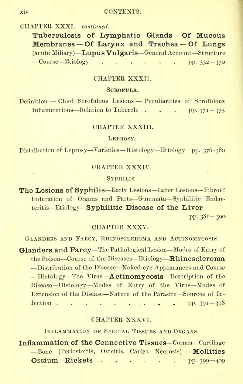 CHAPTER XXXI. -continued. Tuberculosis of Lymphatic Glands — Of Mucous Membranes — Of Larynx and Trachea — Of Lungs (acute Miliary)—Lupus Vulgaris—General Account—Structure —Course—Etiology pp. 332—370 CHAPTER XXXII. Scrofula. Definition — Chief Scrofulous Lesions — Peculiarities of Scrofulous Inflammations—Relation to Tubercle . . . PP-371—375 CHAPTER XXXIII. Lepeosy. Distribution of Leprosy—Varieties—Histology—Etiology pp. 376 380 CHAPTER XXXIY. Syphilis. The Lesions of Syphilis—Early Lesions—^Ijater Lesions—Fibroid Induration of Organs and Parts—Gummata—Syphilitic Endar- teritis—Etiology—Syphilitic Disease of the Liver pp. 381—390 CHAPTER XXXV. Glanders and Faecy, Rhinoscleroma and Actinomycosis. Glanders and Farcy—The Pathological Lesion—Modes of Entry of the Poison—Course of the Diseases—Etiology—Rhinoscleroma —Distribution of the Disease—Naked-eye Appearances and Course —Histology—The Virus—Actinomycosis—Description of the Disease—Histology—Modes of Entry of the Virus—Modes of Extension of the Disease—Nature of the Parasite —Sources of In- fection pp. 391—398 CHAPTER XXXVI. Inflammation of Special Tissues and Oegans. Inflammation of the Connective Tissues—Cornea—Cartilage —Bone (Periostoitis, Osteitis, Caries Necrosis) — MoUities Ossium—Rickets PP 399—409