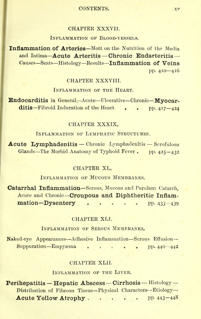 CHAPTEK XXXVII. Inflammation of Blood-vessels. Inflammation of Arteries—Mott on the Nutrition of the Media and Intima—Acute Arteritis — Chronic Endarteritis — Causes—Seats—Histology—Kesults—Inflammation of Veins pp. 410—416 CHAPTER XXXVIII. Inflammation of the Heart. iEndOcarditis in General—Acute—Ulcerative—Chronic—Myocar- ditis—Fibroid Induration of the Heart • , PP- 417—424 CHAPTER XXXIX. Inflammation of Lymphatic Structures. Acute Lymphadenitis — Chronic Lymphadenitis — Scrofulous Glands—The Morbid Anatomy of Typhoid Fever , pp. 425—432 CHAPTER XL. Inflammation of Mucous Membranes. Catarrhal Inflammation—Serous, Mucous and Purulent Catarrh, Acute and Chronic—Croupous and Diphtheritic Inflam- mation—Dysentery pp. 433—439 CHAPTER XLI. Inflammation of Serous Membranes. Naked-eye Appearances—Adhesive Inflammation—Serous Effusion— Suppuration—Empytema pp. 440—442 CHAPTER XLII. Inflammation of the Liver. Perihepatitis — Hepatic Abscess — Cirrhosis — Histology — Distribution of Fibrous Tissue—Physical Characters—Etiology— Acute Yellow Atrophy PP- 443—448