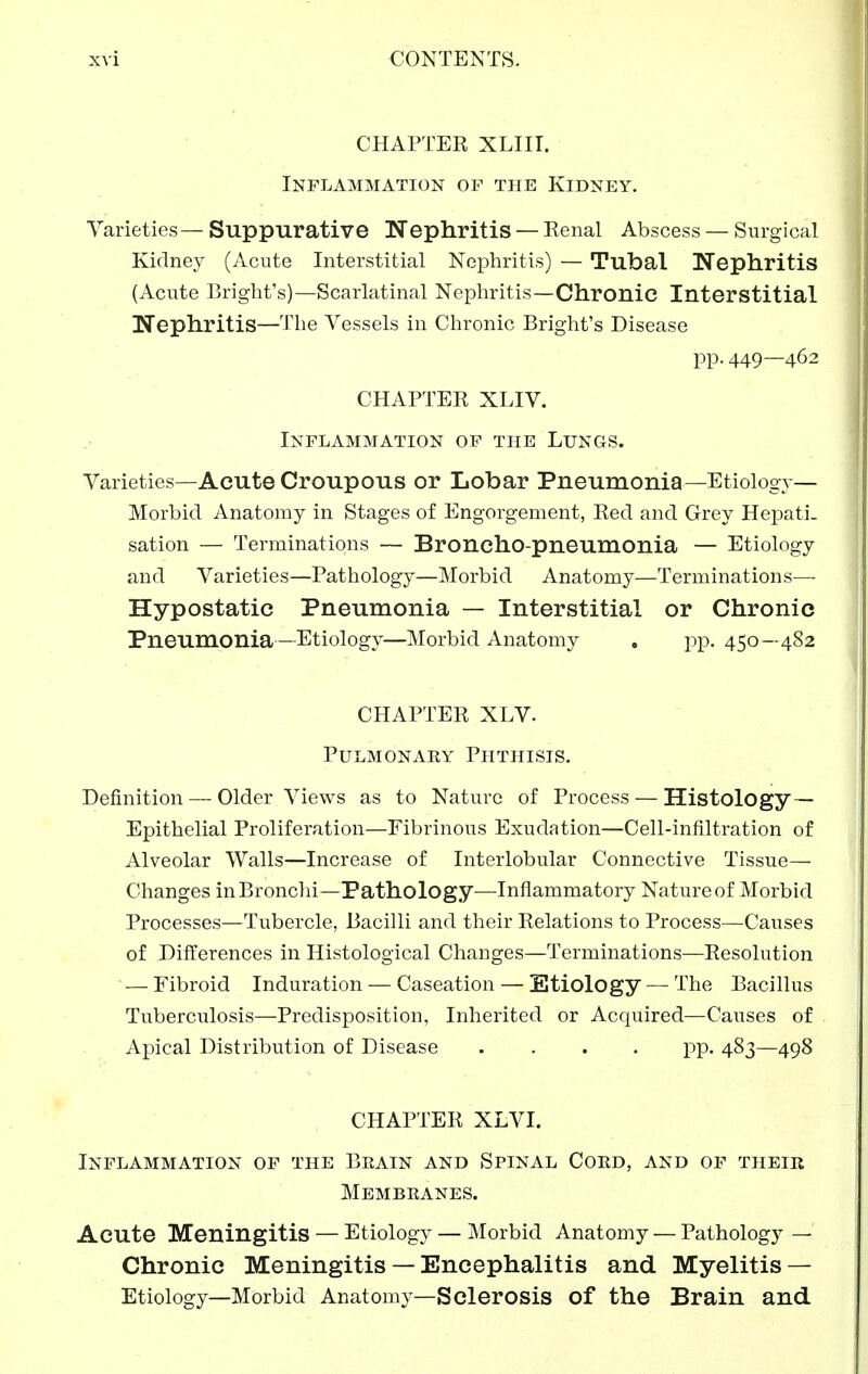 CHAPTEK XLIII. Inflammation of the Kidney. Varieties—Suppurative Nephritis — Kenal Abscess — Surgical Kidney (Acute Interstitial Nephritis) — Tubal Nephritis (Acute Briglit's)—Scarlatinal Nephritis—Chronic Interstitial Nephritis—The Vessels in Chronic Bright's Disease pp. 449—462 CHAPTER XLIV. Inflammation op the Lungs. Varieties—Acute Croupous or Lobar Pneumonia—Etiology— Morbid Anatomy in Stages of Engorgement, Red and Grey Hepati. sation — Terminations — Broncho-pneumonia — Etiology and Varieties—Pathology—Morbid Anatomy—Terminations— Hypostatic Pneumonia — Interstitial or Chronic Pneumonia—Etiology—Morbid Anatomy . jip. 450—4S2 CHAPTER XLV. Pulmonaey Phthisis. Definition—-Older Views as to Nature of Process — Histology — Epithelial Proliferation—Fibrinous Exudation—Cell-infiltration of Alveolar Walls—Increase of Interlobular Connective Tissue— Changes in Bronchi—Pathology—Inflammatory Nature of Morbid Processes—Tubercle, Bacilli and their Relations to Process—Causes of Differences in Histological Changes—Terminations—Resolution — Fibroid Induration — Caseation — Etiology — The Bacillus Tuberculosis—Predisposition, Inherited or Acquired—Causes of Apical Distribution of Disease .... pp. 483—498 CHAPTER XLVI. Inflammation of the Beain and Spinal Cord, and of their Membranes. Acute Meningitis — Etiology — Morbid Anatomy — Pathology — Chronic Meningitis — Encephalitis and Myelitis — Etiology—Morbid Anatomy—Sclerosis of the Brain and