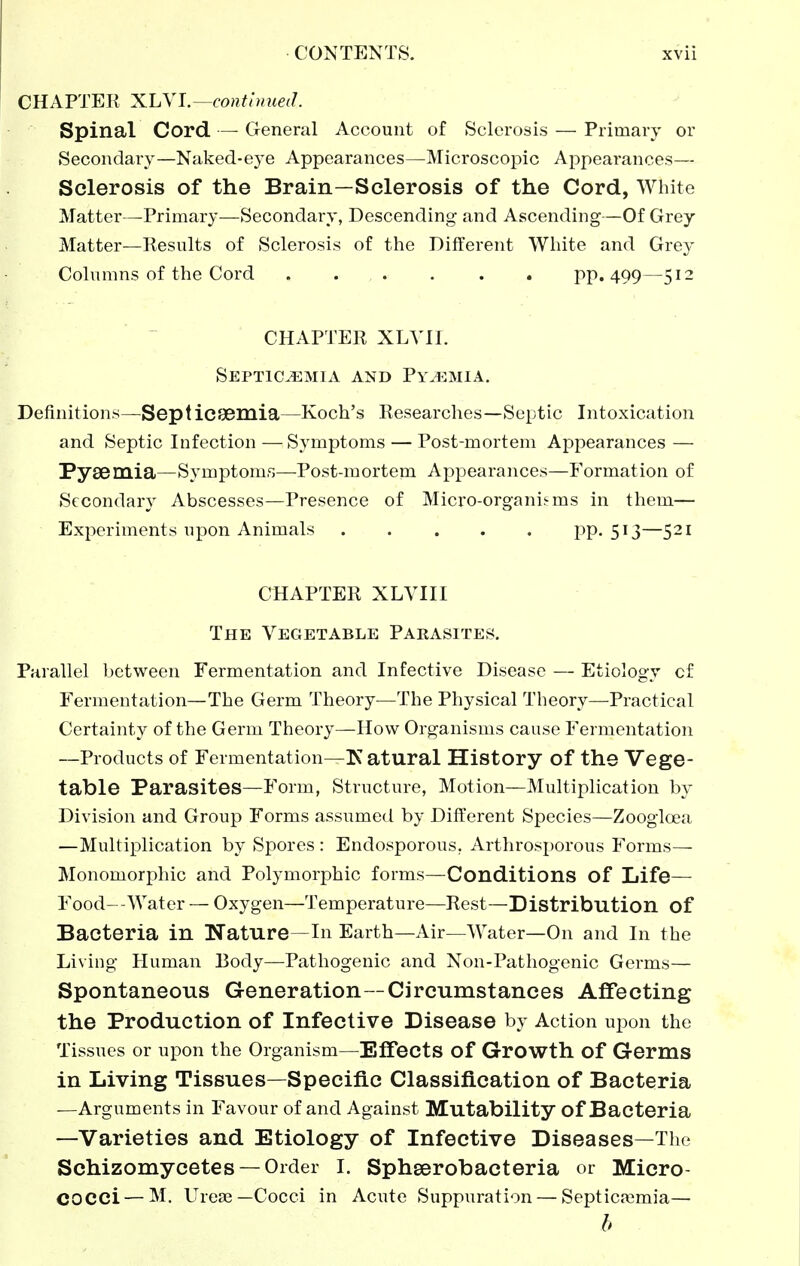 CHAPTER X.hYl.—conthmed. Spinal Cord — General Account of Sclerosis — Primary or Secondary—Naked-eye Appearances—Microscopic Appearances— Sclerosis of the Brain—Sclerosis of the Cord, White Matter—Primary—Secondary, Descending and Ascending—Of Grey Matter—Results of Sclerosis of the Different White and Grey Columns of the Cord . . . . . . pp. 499—512 CHAPTER XLYII. Septic.^:mia and Py^^mia, Definitions—Septicsemia—Koch's Researches—Septic Intoxication and Septic Infection — Symptoms — Post-mortem Appearances — Pysemia—Symptoms—Post-mortem Appearances—Formation of Secondary Abscesses—Presence of Micro-organij-ms in them— Experiments upon Animals PP-5^3—5^1 CHAPTER XLVIII The Vegetable Parasites. Parallel between Fermentation and Infective Disease — Etiology cf Fermentation—The Germ Theory—The Physical Theory—Practical Certainty of the Germ Theory—How Organisms cause Fermentation —Products of Fermentation—Katural History of the Vege- table Parasites—Form, Structure, Motion—Multiplication by Division and Group Forms assumed by Different Species—Zoogloea —Multiplication by Spores : Endosporous, Arthrosporous Forms— Monomorphic and Polymorphic forms—Conditions of Life— Food--Water — Oxygen—Temperature—Rest—Distribution of Bacteria in Nature—In Earth—Air—Water—On and In the Living Human Body—Pathogenic and Non-Pathogenic Germs— Spontaneous Generation—Circumstances Affecting the Production of Infective Disease by Action upon the Tissues or upon the Organism—EflTects of Growth of Germs in Living Tissues—Specific Classification of Bacteria —Arguments in Favour of and Against Mutability of Bacteria —Varieties and Etiology of Infective Diseases—The Schizomycetes —Order I. Sphserobacteria or Micro- cocci— M. Urese—Cocci in Acute Suppuration — Septicaemia— b