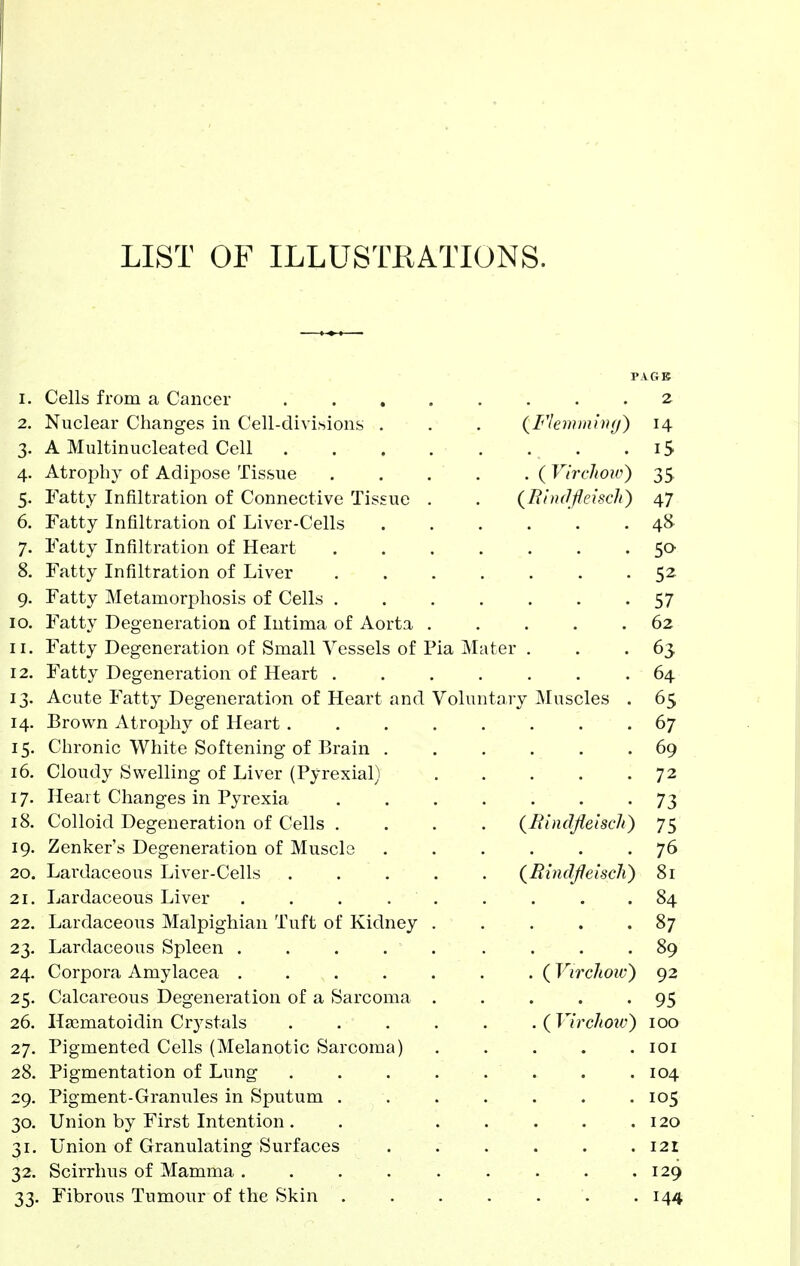 LIST OF ILLUSTRATIONS. I. Cells from a Cancer PAGB 2 2. Nuclear Changes in Cell-divisions . 14 3. A Multinucleated Cell T C A > 4. Atropliy or Adipose Tissue jy 5. Fatty Infiltration of Connective Tissue 4/ 6, Fatty Infiltration of Liver-Cells a8 7. Fatty Infiltration of Heart KO 8. Fatty Infiltration of Liver j'^ 9. Fatty Metamorphosis of Cells . C7 b7 10. Fatty Degeneration of Iiitima of Aorta 62 II. Fatty Degeneration of Small Vessels of 1 u'^ia Mater 12. Fatty Degeneration of Heart . 64. 13. Acute Fatty Degeneration of Heart and 14. Brown Atrophy of Heart . 07 15. Chronic White Softening of Brain . 09 16. Cloudy Swelling of Liver (Pyrexial) 7 '7 1 17. Heart Changes in Pyrexia 18. Colloid Degeneration of Cells . (BindJleiscJi) 75 19. Zenker's Degeneration of Musclo 76 20. Lardaceous Liver-Cells (^RindjJeiscli) 81 21. Lardaceous Liver ... . 84 22. Lardaceous Malpighian Tuft of Kidney 87 23. Lardaceous Spleen . 89 24. Corpora Amylacea .... . (VircJiow) 92 25. Calcareous Degeneration of a Sarcoma 95 26. Usematoidin Crystals . ( Virchoiv) 100 27. Pigmented Cells (Melanotic Sarcoma) lOI 28. Pigmentation of Lung 104 29. Pigment-Granules in Sputum . 105 30. Union by First Intention . 120 31. Union of Granulating Surfaces 121 32. Scirrlius of Mamma .... 129 33. Fibrous Tumour of the Skin . 144