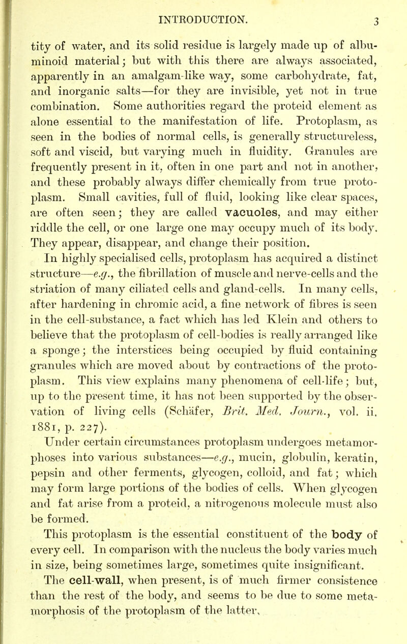 tity of water, and its solid residue is largely made up of albu- minoid material; but with this there are always associated, apparently in an amalgam-like way, some carbohydrate, fat, and inorganic salts—for they are invisible, yet not in true combination. Some authorities regard the proteid element as alone essential to the manifestation of life. Protoplasm, as seen in the bodies of normal cells, is generally structureless, soft and viscid, but varying much in fluidity. Granules are frequently present in it, often in one part and not in another, and these probably always differ chemically from true proto- plasm. Small cavities, full of fluid, looking like clear spaces, are often seen; they are called vacuoles, and may either riddle the cell, or one large one may occupy much of its body. They appear, disappear, and change their position. In highly specialised cells, protoplasm has acquired a distinct structure—e.g., the fibrillation of muscle and nerve-cells and the striation of many ciliated cells and gland-cells. In many cells, after hardening in chromic acid, a fine network of fibres is seen in the cell-substance, a fact which has led Klein and others to believe that the protoplasm of cell-bodies is really arranged like a sponge; the interstices being occupied by fluid containing granules which are moved about by contractions of the proto- plasm. This view explains many phenomena of cell-life; but, up to the present time, it has not been supported by the obser- vation of living cells (Schafer, Brit. Med. Journ., vol. ii. 1881, p. 227). Under certain circumstances protoplasm undergoes metamor- phoses into various substances—e.g., mucin, globulin, keratin, pepsin and other ferments, glycogen, colloid, and fat; which may form large portions of the bodies of cells. When glycogen and fat arise from a proteid, a nitrogenous molecule must also be formed. This protoplasm is the essential constituent of the body of every cell. In comparison with the nucleus the body varies much in size, being sometimes large, sometimes quite insignificant. Tlie cell-wall, when present, is of much firmer consistence than the rest of the body, and seems to be due to some meta- morphosis of the protoplasm of the latter.