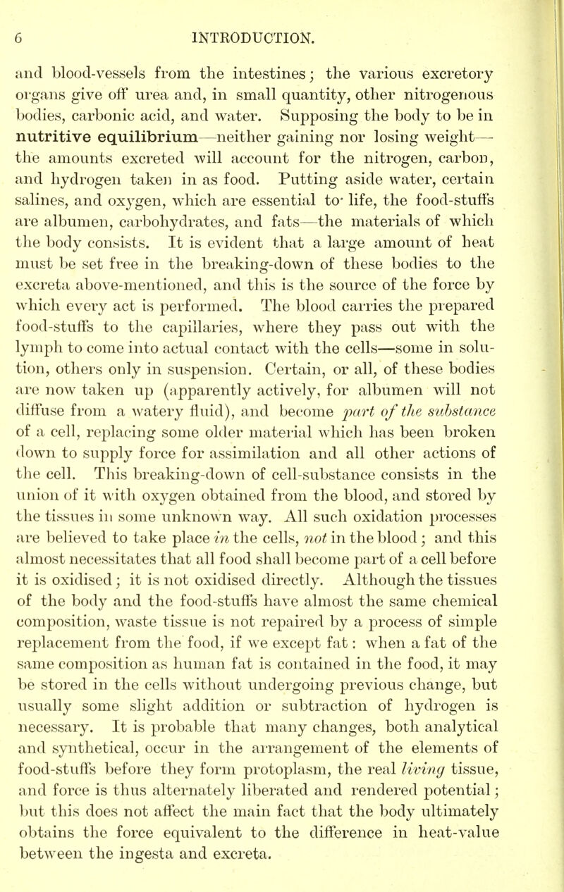 and blood-vessels from the intestines; the various excretory oi'gans give off urea and, in small quantity, other nitrogenous bodies, carbonic acid, and water. Supposing the body to be in nutritive equilibrium—neither gaining nor losing weight— the amounts excreted will account for the nitrogen, carbon, and hydrogen taken in as food. Putting aside water, certain salines, and oxygen, which are essential to* life, the food-stuffs are albumen, carbohydrates, and fats—the materials of which the body consists. It is evident that a large amount of heat must be set free in the breaking-down of these bodies to the excreta above-mentioned, and this is the source of the force by which every act is performed. The blood carries the prepared food-stuffs to the capillaries, where they pass out with the lymph to come into actual contact with the cells—some in solu- tion, others only in suspension. Certain, or all, of these bodies are now taken up (apparently actively, for albumen will not diffuse from a watery fluid), and become of the substance of a cell, replacing some older material which has been broken down to supply force for assimilation and all other actions of the cell. Tliis breaking-down of cell-substance consists in the union of it wiih oxygen obtained from the blood, and stored by the tissues in some unknown way. All such oxidation processes are believed to take place in the cells, not in the blood ; and this almost necessitates that all food shall become part of a cell before it is oxidised; it is not oxidised directly. Although the tissues of the body and the food-stuffs have almost the same chemical composition, waste tissue is not repaired by a process of simple replacement from the food, if we except fat: when a fat of the same composition as human fat is contained in the food, it may be stored in the cells without undergoing previous change, but usually some slight addition or subtraction of hydrogen is necessary. It is probable that many changes, both analytical and synthetical, occur in the arrangement of the elements of food-stuffs before they form protoplasm, the real living tissue, and force is thus alternately liberated and rendered potential; ])ut this does not affect the main fact that the body ultimately obtains the force equivalent to the difference in heat-value between the ingesta and excreta.