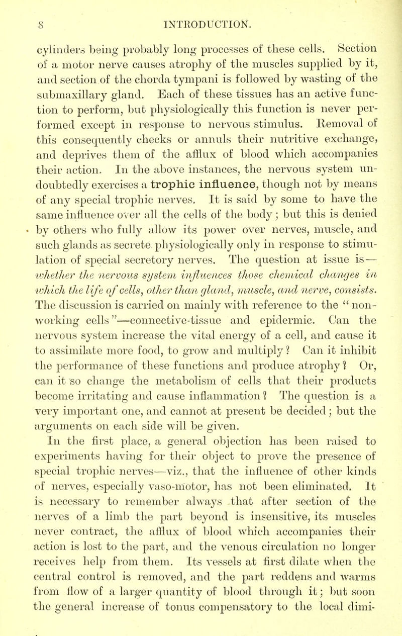 cylinders being probably long processes of these cells. Section of a motor nerve causes atrophy of the muscles supplied by it, and section of the chorda tympani is followed by wasting of the submaxillary gland. Each of these tissues has an active func- tion to perform, but physiologically this function is never per- formed except in response to nervous stimulus. Removal of this consequently checks or annuls their nutritive exchange, and deprives them of the afflux of blood which accompanies their action. In the above instances, the nervous system un- doubtedly exercises a trophic influence, though not by means of any special trophic nerves. It is said by some to have the same influence over all the cells of the body; but this is denied by others who fully allow its power over nerves, muscle, and such glands as secrete physiologically only in response to stimu- lation of special secretory nerves. The question at issue is — whether the nervous system influences those chemical changes in lohich the life of cells, other than gland, muscle, and nerve, consists. The discussion is carried on mainly with reference to the non- working cells—connective-tissue and epidermic. (Jan the nervous system increase the vital energy of a cell, and cause it to assimilate more food, to grow and multiply ? Can it inhibit the performance of these functions and produce atrophy ? Or, can it so change the metabolism of cells that their products become irritating and cause inflammation 1 The question is a very important one, and cannot at present be decided; but the arguments on each side will be given. In the first place, a general objection has been raised to experiments having for their object to prove the presence of special trophic nerves—viz., that the influence of other kinds of nerves, especially vaso-niotor, has not been eliminated. It is necessary to remember always that after section of the nerves of a limb the part beyond is insensitive, its muscles never contract, the afflux of blood which accompanies their action is lost to the part, and the venous circulation no longer receives help from them. Its vessels at first dilate when the central control is I'emoved, and the part reddens and warms from flow of a lai-ger quantity of blood through it; but soon the general increase of tonus compensatory to the local dimi-