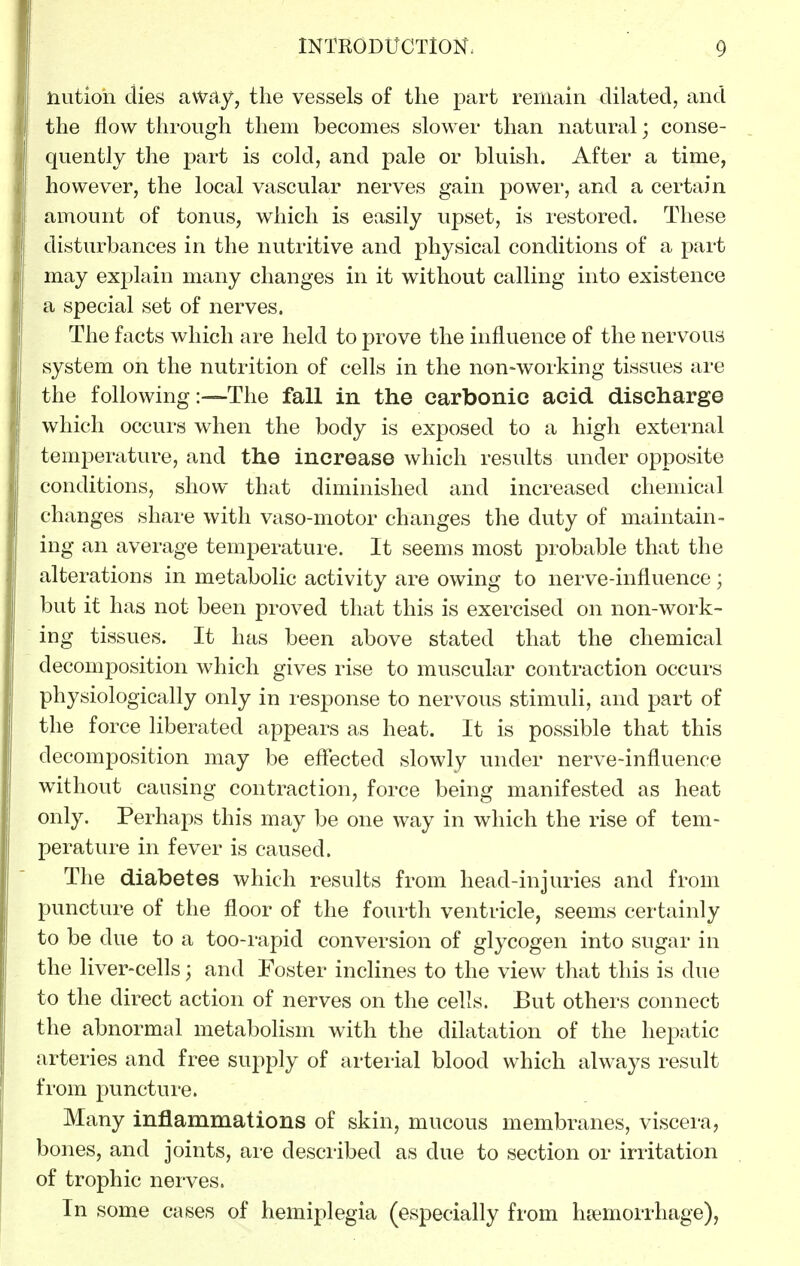 nutioh dies away, the vessels of the part remain dilated, and the flow through them becomes slower than natural; conse- quently the part is cold, and pale or bluish. After a time, however, the local vascular nerves gain power, and a certain amount of tonus, which is easily upset, is restored. These disturbances in the nutritive and physical conditions of a part may explain many changes in it without calling into existence a special set of nerves. The facts which are held to prove the influence of the nervous system on the nutrition of cells in the non-working tissues are the following:—The fall in the carbonic acid discharge which occurs when the body is exposed to a high external temperature, and the increase which results under opposite conditions, show that diminished and increased chemical changes share with vaso-motor changes the duty of maintain- ing an average temperature. It seems most probable that the alterations in metabolic activity are owing to nerve-influence; but it has not been proved that this is exercised on non-work- ing tissues. It has been above stated that the chemical decomposition which gives rise to muscular contraction occurs physiologically only in response to nervous stimuli, and part of the force liberated appears as heat. It is possible that this decomposition may be effected slowly under nerve-influence without causing contraction, force being manifested as heat only. Perhaps this may be one way in which the rise of tem- perature in fever is caused. The diabetes which results from head-injuries and from puncture of the floor of the fourth ventricle, seems certainly to be due to a too-rapid conversion of glycogen into sugar in the liver-cells; and Foster inclines to the view that this is due to the direct action of nerves on the cells. But others connect the abnormal metaboHsm with the dilatation of the hepatic arteries and free supply of arterial blood which always result from puncture. Many inflammations of skin, mucous membranes, viscera, bones, and joints, are described as due to section or irritation of trophic nerves. In some cases of hemiplegia (especially from hiemorrhage),