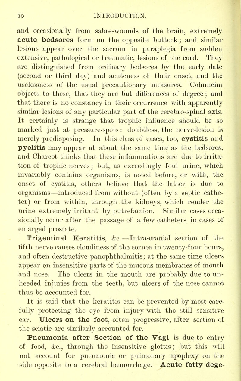 and occasionally from sabre-wounds of the brain, extremely acute bedsores form on the opposite buttcck; and similar lesions appear over the sacrum in paraplegia from sudden extensive, pathological or traumatic, lesions of the cord. They are distinguished from ordinary bedsores by the early date (second or third day) and acuteness of their onset, and the uselessness of the usual precautionary measures. Cohnheim objects to these, that they are but differences of degree; and that there is no constancy in their occurrence with apparently similar lesions of any particular part of the cerebio-spinal axis. It certainly is strange that trophic influence should be so marked just at pressure-spots: doubtless, the nerve-lesion is merely predisposing. In this class of cases, too, cystitis and pyelitis may appear at about the same time as the bedsores, and Charcot thinks that these inflammations are due to irrita- tion of trophic nerves; but, as exceedingly foul urine, which invariably contains organisms, is noted before, or with, the onset of cystitis, others believe that the latter is due to organisms—introduced from without (often by a septic cathe- ter) or from within, through the kidneys, which render the urine extremely irritant by putrefaction. Similar cases occa- sionally occur after the passage of a few catheters in cases of enlarged prostate. Trigeminal Keratitis, &c.—Intra-cranial section of the fifth nerve causes cloudiness of the cornea in twenty-four hours, and often destructive panophthalmitis; at the same time ulcers appear on insensitive pai-ts of the mucous membranes of mouth and nose. The ulcers in the mouth are probably due to un- heeded injuries from the teeth, but ulcers of the nose cannot thus be accounted for. It is said that the keratitis can be prevented by most care- fully protecting the eye from injury with the still sensitive ear. Ulcers on the foot, often progressive, after section of the sciatic are similarly accounted for. Pneumonia after Section of the Vagi is due to entry of food, &c., through the insensitive glottis; but this will not account for pneumonia or pulmonary apoplexy on the side opposite to a cerebral haemorrhage. Acute fatty dege-