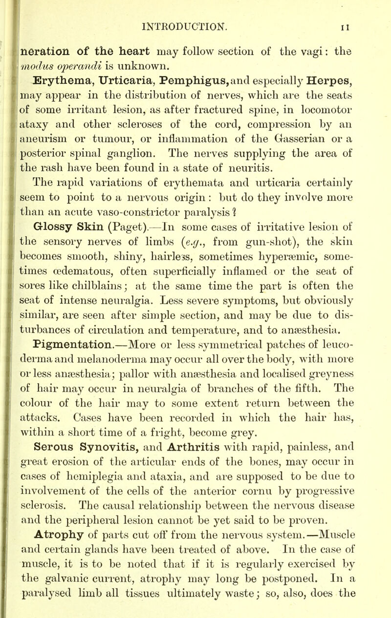 neration of the heart may follow section of the vagi: the modus operandi is unknown. Erythema, Urticaria, Pemphigus,and especiall}^ Herpes, may appear in the distribution of nerves, which are the seats of some irritant lesion, as after fractured spine, in locomotor ataxy and other scleroses of the cord, compression by an aneurism or tumour, or inflammation of the Gasserian or a posterior spinal ganglion. The nerves supplying the area of the rash have been found in a state of neuritis. The rapid variations of erythemata and urticaria certainly seem to point to a nervous origin : but do they involve more than an acute vaso-constiictor paialysis % Glossy Skin (Paget).—In some cases of irritative lesion of the sensory nerves of limbs (e.^., from gun-shot), the skin becomes smooth, shiny, hairle3s, sometimes hyper?emic, some- times (edematous, often superficially inflamed or the seat of sores like chilblains; at the same time the part is often the seat of intense neuralgia. Less severe symptoms, but obviously similar, are seen after simple section, and may be due to dis- turbances of circulation and temperature, and to anaesthesia. Pigmentation.—More or less symmetrical patches of leuco- derma and melanoderma may occur all over the body, with more or less anaesthesia; pallor with anaesthesia and localised greyness of hair may occur in neuralgia of branches of the fifth. The colour of the hair may to some extent return between the attacks. Cases have been recorded in which the hair has, within a short time of a fright, become grey. Serous Synovitis, and Arthritis with rapid, painless, and great erosion of the articular ends of the bones, may occur in cases of hemiplegia and ataxia, and are supposed to be due to involvement of the cells of the anterior cornu by progressive sclerosis. The causal relationship between the nervous disease and the peripheral lesion cannot be yet said to be proven. Atrophy of parts cut oft' from the nervous system.—Muscle and certain glands have been treated of above. In the case of muscle, it is to be noted that if it is regularly exercised by the galvanic current, atrophy may long be postponed. In a paralysed limb all tissues ultimately waste; so, also, does the