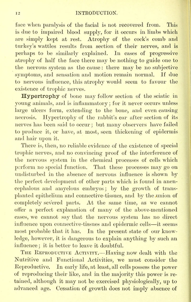 face when paralysis of the facial is not recovered from. This is due to impaired blood supply, for it occurs in limbs which are simply kept at rest. Atrophy of the cock's comb and turkey's wattles results from section of their nerves, and is perhaps to be similarly explained. In cases of progressive atrophy of half the face there may be nothing to guide one to the nervous system as the cause: there may be no subjective symptoms, and sensation and motion remain normal. If due to nervous influence, this atrophy would seem to favour the existence of trophic nerves. Hypertrophy of bone may follow section of the sciatic in young animals, and is inflammatory ] for it never occurs unless large ulcers form, extending to the bone, and even causing necrosis. Hypertrophy of the rabbit's ear after section of its nerves has been said to occur; but many observei'S have failed to produce it, or have, at most, seen thickening of epidermis and hair upon it. There is, then, no reliable evidence of the existence of special trophic nerves, and no convincing proof of the interference of the nervous system in the chemical processes of cells which perform no special function. That these processes may go on undisturbed in the absence of nervous influence is shown by the perfect development of other parts which is found in anen- cephalous and amyelous embryos; by the growth of trans- planted epithelium and connective-tissues, and by the union of completely severed parts. At the same time, as we cannot offer a perfect explanation of many of the above-mentioned cases, we cannot say that the nervous system has no direct influence upon connective-tissues and epidermic cells—it seems most probable that it has. In the present state of our know- ledge, however, it is dangerous to explain anything by such an influence; it is better to leave it doubtful. The Reproductive Activity.—Having now dealt with the Nutritive and Functional Activities, we must consider the Reproductive. In early life, at least, all cells possess the power of reproducing their like, and in the majority this power is re- tained, although it may not be exercised physiologically, up to advanced age. Cessation of growth does not imply absence of