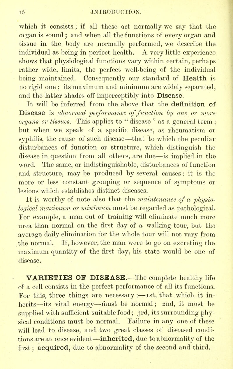 which it consists; if all these act normally we say that the oigan is sound; and when all the functions of every organ and tissue in the body are normally performed, we describe the individual as being in perfect health. A very little experience shows that physiological functions vary within certain, perhaps rather wide, limits, the perfect well-being of the individual being maintained. Consequently our standard of Health is no rigid one ; its maximum and minimum are widely separated, and the latter shades off imperceptibly into Disease. It will be inferred from the above that the definition of Disease is abnormal jyerformance of function hy one or more organs or tissues. This applies to  disease  as a general term ; but when we speak of a specific disease, as rheumatism or syphilis, the cause of such disease—that to which the peculiar disturbances of function or structure, which distinguish the disease in question from all others, are due—is implied in the word. The same, or indistinguishable, disturbances of function and structure, may be produced by several causes: it is the more or less constant grouping or sequence of symptoms or lesions which establishes distinct diseases. It is worthy of note also that the maintenance of a i^hysio- logical maximum or miiiimum must be regarded as pathological. For example, a man out of training will eliminate much moro urea than normal on the first day of a walking tour, but the average daily elimination for the whole tour will not vary fi'om the normal. If, however, the man were to go on excreting the maximum quantity of the first day, his state would be one of disease. VARIETIES or DISEASE.—The complete healthy life of a cell consists in the perfect performance of all its functions. For this, three things are necessary :—ist, that which it in- herits—its vital energy—must be normal; 2nd, it must be supplied with suflicient suitable food; 3rd, its surrounding phy- sical conditions must be normal. Failure in any one of these will lead to disease, and two great classes of diseased condi- tions are at once evident—inherited, due to abnormality of the first; acquired, due to abnormality of the second and third,