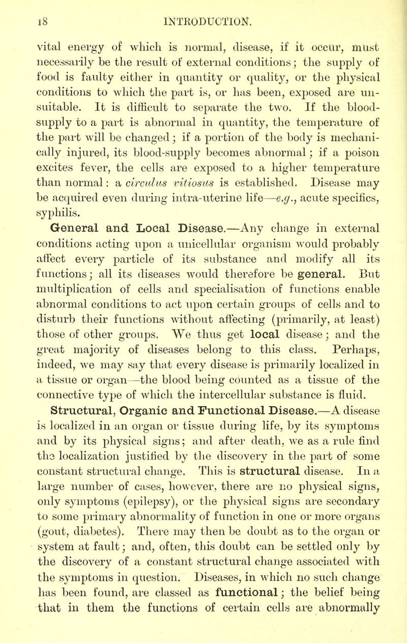 vital energy of which is normal, disease, if it occur, must necessarily be the result of external conditions; the supply of food is faulty either in quantity or quality, or the physical conditions to which the part is, or has been, exposed are un- suitable. It is difficult to separate the two. If the blood- supply to a part is abnormal in quantity, the temperatui'e of the part will be changed; if a portion of the body is mechani- cally injured, its blood-supply becomes abnormal; if a poison excites fever, the cells are exposed to a higher temperature than normal: a circidus vitiosus is established. Disease may be acquired even during intra-uterine life—e.g., acute specifics, syphilis. General and Local Disease.—Any change in external conditions acting upon a unicellular organism would probably affect every particle of its substance and modify all its functions; all its diseases would therefore be general. But multiplication of cells and specialisation of functions enable abnormal conditions to act upon certain groups of cells and to disturb their functions without affecting (primarily, at least) those of other groups. We thus get local disease; and the great majority of diseases belong to this class. Perhaps, indeed, we may say that every disease is primarily localized in a tissue or organ—the blood being counted as a tissue of the connective type of which the intercellular substance is fluid. Structural, Organic and Functional Disease.—A disease is localized in an organ or tissue during life, by its symptoms and by its physical signs; and after death, we as a rule find the localization justified by the discovery in the part of some constant structin-al change. This is structural disease. In a large number of cases, however, there are no physical signs, only symptoms (epilepsy), or the physical signs are secondary to some primary abnormality of function in one or more organs (gout, diabetes). There may then be doubt as to the organ or system at fault; and, often, this doubt can be settled only by the discovery of a constant structural change associated with the symptoms in question. Diseases, in which no such change has been found, are classed as functional; the belief being that in them the functions of certain cells are abnormally