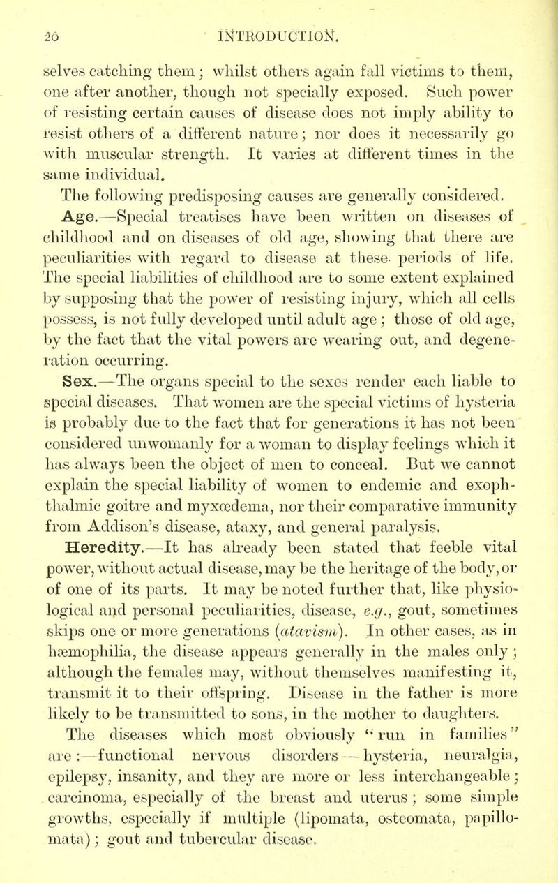 selves catching them; whilst othevs again fall victims to them, one after another, though not specially exposed. Such power of resisting certain causes of disease does not imply ability to resist others of a different nature; nor does it necessarily go with muscular strength. It varies at different times in the same individual. The following predisposing causes are generally considered. Age.—Special treatises have been written on diseases of childhood and on diseases of old age, showing that there are peculiarities with regard to disease at these- periods of life. The special liabilities of childhood are to some extent explained by supposing that the power of resisting injury, w^hich all cells possess, is not fully developed until adult age; those of old age, by the fact that the vital powers are wearing out, and degene- ration occurring. Sex.—The organs special to the sexes render each liable to special diseases. That women are the special victims of hysteria is probably due to the fact that for generations it has not been considered unwomanly for a woman to display feelings which it has always been the object of men to conceal. But we cannot explain the special liability of women to endemic and exoph- thalmic goitre and myxoedema, nor their comparative immunity from Addison's disease, ataxy, and general paralysis. Heredity.—It has already been stated that feeble vital power, without actual disease, may be the heritage of the body, or of one of its parts. It may be noted further that, like physio- logical and personal peculiarities, disease, e.g., gout, sometimes skips one or more generations {atavtsnt). In other cases, as in haemophilia, the disease appears genei-ally in the males only ; although the females may, without themselves manifesting it, transmit it to their offspiing. Disease in the father is more likely to be transmitted to sons, in the mother to daughters. The diseases which most obviously run in families are :—functional nei'vous disorders — hysteria, neuralgia, epilepsy, insanity, and they are more oi' less interchangeable ; carcinoma, especially of the breast and uterus ; some simple growths, especially if multiple (lipomata, osteomata, papillo- mata); gout and tubercular disease.