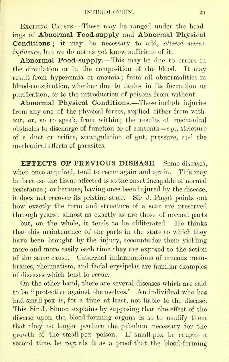 Exciting Causes.—These may be ranged under the head- ings of Abnormal Food-supply and Abnormal Physical Conditions; it may be necessary to add, altered nerve- inftiience, but we do not as yet know sufficient of it. Abnormal Food-sup ply.—This may be due to errors in the circulation or in the composition of the blood. It may result from hyper^emia or ano?mia; from all abnormalities in blood-constitution, whether due to faults in its formation ov purification, or to the introduction of poisons from without, Abnormal Physical Conditions.—-These include injuries from any one of the physical forces, applied either from with- out, or, so to speak, from within; the results of mechanical obstacles to discharge of function or of contents—stricture of a duct or orifice, strangulation of gut, pressure, and the mechanical effects of parasites. EFFECTS OF PBEVIOUS DISEASE.--Some diseases, when once acqviired, tend to recur again and again. This may be because the tissue afltected is at the onset incapable of normal resistance ; or because, having once been injured by the disease, it does not recover its pristine state. Sir J. Paget points out how exactly the form and structure of a scar are preserved through years; almost as exactly as are those of normal parts •—but, on the whole, it tends to be obliterated. He thinks that this maintenance of the parts in the state to which the}'' have been brought by the injury, accounts for their yielding more and more easily each time they are exposed to the action of the same cause. Catarrhal inflammations of mucous mem- l)ranes, rheumatism, and facial erysipelas are familiar examples of diseases which tend to recur. On the other hand, there are several diseases which are said to be protective against themselves. An individual who has had small-pox is, for a time at least, not liable to the disease, This Sir J. Simon explains by supposing that the effect of the disease upon the blood-forming oi'gans is so to modify them that they no longer produce the pabulum necessary for the growth of the small-pox poison. If small-pox be caught a second time, he regards it as a proof that the blood-forming