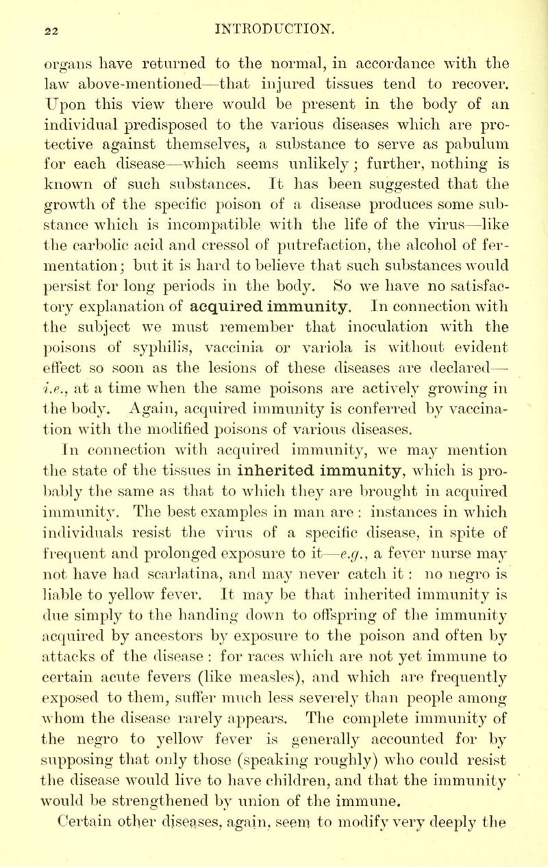 organs have returned to the normal, in accordance with the law above-mentioned—that injured tissues tend to recover. Upon this view there would be present in the body of an individual predisposed to the various diseases which are pro- tective against themselves, a substance to serve as pabulum for each disease—which seems unlikely; further, nothing is known of svich substances. It has been suggested that the growth of the specific poison of a disease produces some sub- stance which is incompatible with the life of the virus—-like the carbolic acid and cressol of putrefaction, the alcohol of fer- mentation; but it is hard to believe that such substances would persist for long periods in the body. 80 we have no satisfac- tory explanation of acquired immunity. In connection with the subject we must remember that inoculation with the poisons of syphilis, vaccinia or variola is without evident effect so soon as the lesions of these diseases are declared— i.e., at a time when the same poisons are actively growing in the body. Again, acquired immunity is conferred by vaccina- tion with the modified poisons of various diseases. In connection with acquired immunity, we may mention the state of the tissues in inherited immunity, which is pro- bably the same as that to which they are brought in acquired immunity. The best examples in man are : instances in which individuals resist the virus of a specific disease, in spite of frequent and prolonged exposure to it—e.g., a fever nurse may not have had scarlatina, and may never catch it: no negro is liable to yellow fever. It may be that inherited immunity is due simply to the handing down to offspring of the immunity acquired by ancestors by exposure to the poison and often by attacks of the disease : for races which are not yet immune to certain acute fevers (like measles), and which are frequently exposed to them, suffer much less severely than people among w^hom the disease rarely appears. The complete immunity of the negro to yellow fever is generally accounted for by supposing that only those (speaking roughly) who could resist the disease would live to have children, and that the immunity would be strengthened by union of the immune. Certain other diseases, again, seem, to modify very deeply the