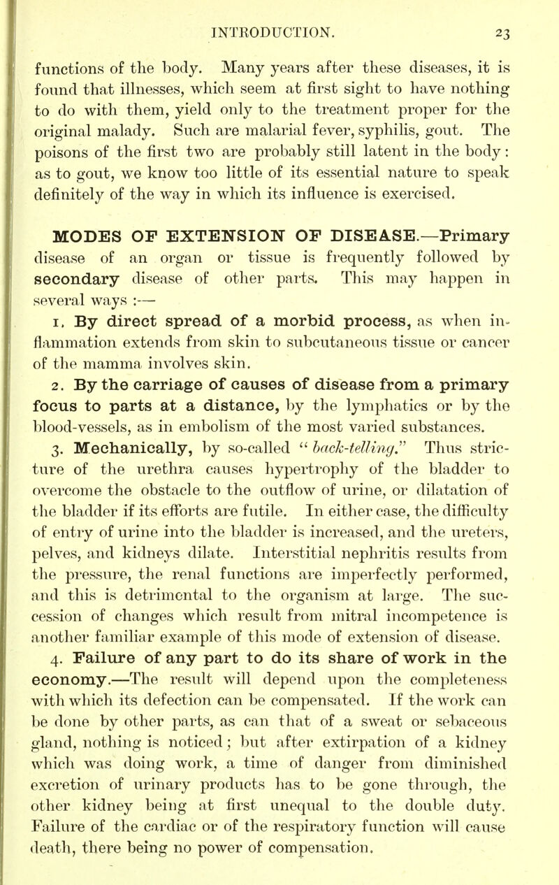 functions of the body. Many years after these diseases, it is found that ilhiesses, which seem at first sight to have nothing to do with them, yield only to the treatment proper for the original malady. Such are malarial fever, syphilis, gout. The poisons of the first two are probably still latent in the body: as to gout, we know too little of its essential nature to speak definitely of the way in which its influence is exercised. MODES OP EXTENSION OE DISEASE.—Primary disease of an organ or tissue is frequently followed by secondary disease of other parts. This may happen in several ways :— 1. By direct spread of a morbid process, as when in= flammation extends from skin to subcutaneous tissue or cancer of the mamma involves skin. 2. By the carriage of causes of disease from a primary focus to parts at a distance, by the lymphatics or by the blood-vessels, as in embolism of the most varied substances. 3. Mechanically, by so-called back-telling,'' Thus stric- ture of the urethra causes hypertrophy of the bladder to overcome the obstacle to the outflow of urine, or dilatation of the bladder if its efforts are futile. In either case, the difficulty of entry of urine into the bladder is increased, and the ureters, pelves, and kidneys dilate. Interstitial nephritis results from the pressure, the renal functions are imperfectly performed, and this is deti-imcntal to the organism at large. The suc- cession of changes which result from mitral incompetence is another familiar example of this mode of extension of disease. 4. Failure of any part to do its share of work in the economy.—The result will depend upon the completeness with which its defection can be compensated. If the work can be done by other parts, as can that of a sweat or sebaceous gland, nothing is noticed; but after extirpation of a kidney which was doing work, a time of danger from diminished excretion of urinary products has to be gone through, the other kidney being at first unequal to the double duty. Failure of the cardiac or of the respiratory function will cause death, there being no power of compensation.