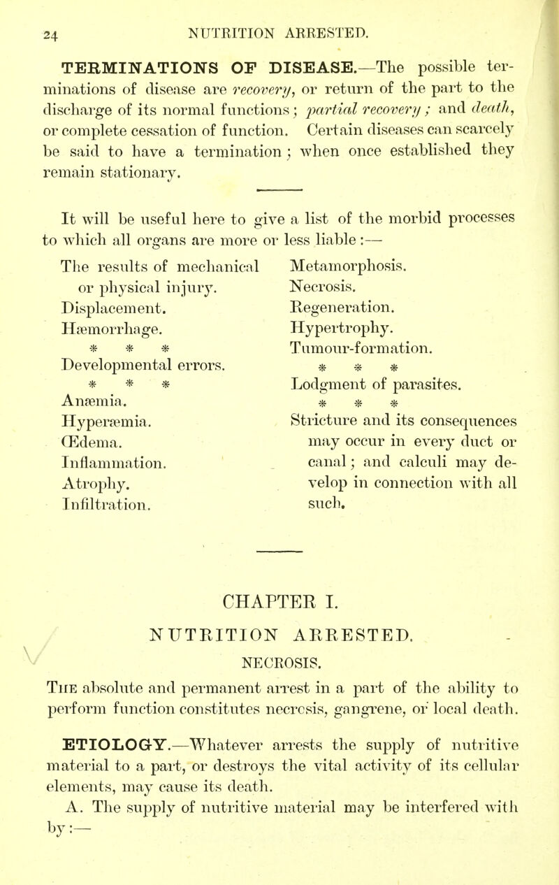 TERMINATIONS OP DISEASE.—The possible ter- minations of disease are recovery, or return of the part to the discharge of its normal functions; ixiriicd recovery ; and death, or complete cessation of function. Certain diseases can scarcely be said to have a termination ] when once established they remain stationary. It will be useful here to gi to which all organs are more o The results of mechanical or physical injury. Displacement. Haemorrhage. * * * Developmental errors. * * * Anremia. Hyperjemia. CEdema. Inflammation. Atrophy. Infiltration. J a list of the morbid processes less liable:— Metamorphosis. Necrosis. Kegeneration. Hypertrophy. Tumour-formation. * * ■* Lodgment of parasites. * * * Stricture and its consequences may occur in every duct or canal; and calculi may de- velop in connection with all such. CHAPTER I. NUTRITION ARRESTED. NECROSIS. The absolute and permanent arrest in a part of the ability to perform function constitutes necrosis, gangrene, or local death. ETIOLOG-Y.—Whatever arrests the supply of nutritive material to a part, or destroys the vital activity of its cellular elements, may cause its death. A. The supply of nutiitive material may be interfered w^ith by:-