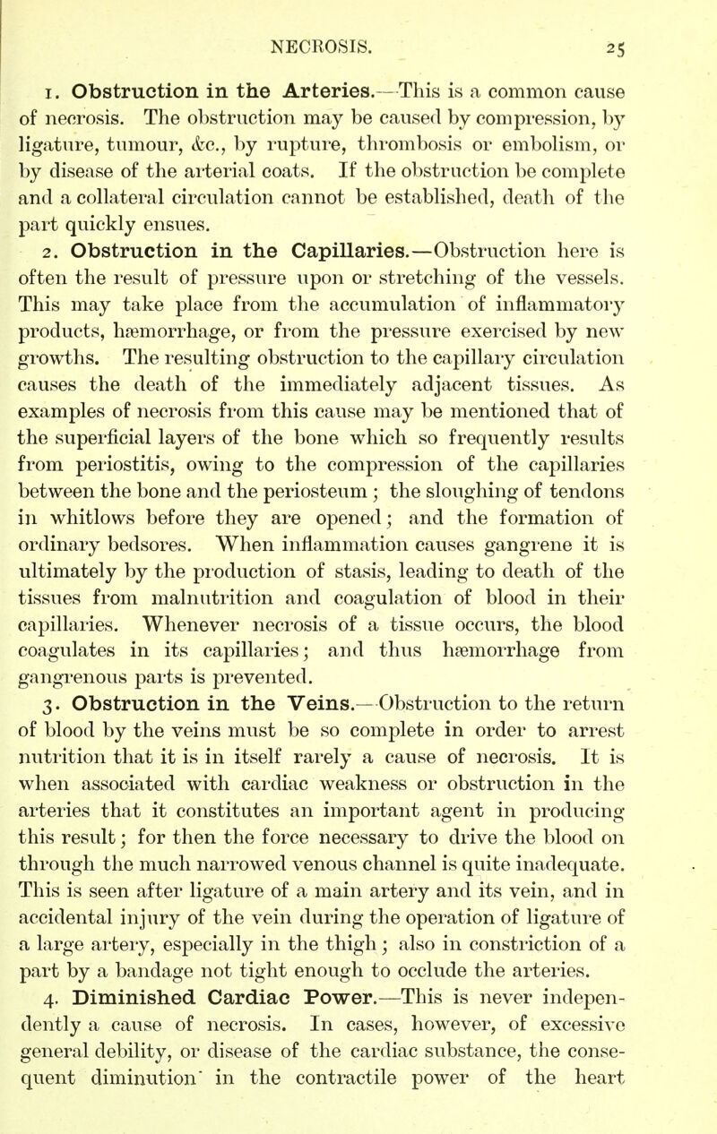 1. Obstruction in the Arteries.—This is a common cause of necrosis. The obstruction may be caused by compression, by ligature, tumour, &c., by rupture, thrombosis or embolism, or by disease of the arterial coats. If the obstruction be complete and a collateral circulation cannot be established, death of the part quickly ensues. 2. Obstruction in the Capillaries.—Obstruction here is often the result of pressure upon or stretching of the vessels. This may take place from the accumulation of inflammatory products, hcemorrhage, or from the pressure exercised by new growths. The resulting obstruction to the capillary circulation causes the death of the immediately adjacent tissues. As examples of necrosis from this cause may be mentioned that of the superficial layers of the bone which so frequently results from periostitis, owing to the compression of the capillaries between the bone and the periosteum ; the sloughing of tendons in whitlows before they are opened; and the formation of ordinary bedsores. When inflammation causes gangrene it is ultimately by the pioduction of stasis, leading to death of the tissues from malnutrition and coagulation of blood in their capillaries. Whenever necrosis of a tissue occurs, the blood coagulates in its capillaries; and thus haemorrhage from gangrenous parts is prevented. 3. Obstruction in the Veins.—Obstruction to the return of blood by the veins must be so complete in order to arrest nutrition that it is in itself rarely a cause of necrosis. It is when associated with cardiac weakness or obstruction in the arteries that it constitutes an important agent in producing this result; for then the force necessary to drive the blood on through the much narrowed venous channel is quite inadequate. This is seen after ligature of a main artery and its vein, and in accidental injury of the vein during the operation of ligature of a large arteiy, especially in the thigh; also in constriction of a part by a bandage not tight enough to occlude the arteries. 4. Diminished Cardiac Power.—This is never indepen- dently a cause of necrosis. In cases, however, of excessive general debility, or disease of the cardiac substance, the conse- quent diminution' in the contractile power of the heart