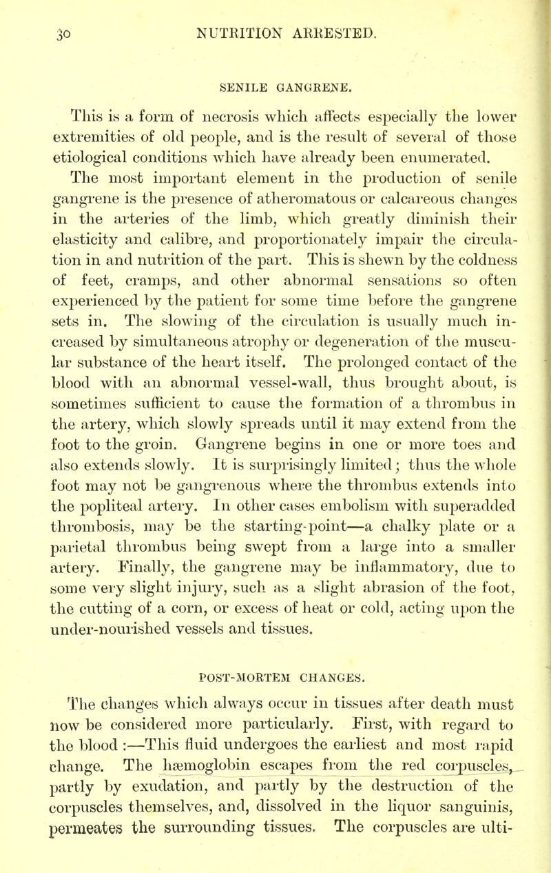 SENILE GANGRENE. This is a form of necrosis which affects especially the lower extremities of old people, and is the result of several of those etiological conditions which have already been enumerated. The most important element in the production of senile gangrene is the presence of atheromatous or calcareous changes in the arteries of the limb, which greatly diminish their elasticity and calibre, and proportionately impair the circula- tion in and nutrition of the part. This is shewn by the coldness of feet, cramps, and other abnormal sensations so often experienced by the patient for some time before the gangrene sets in. The slowing of the circulation is usually much in- creased by simultaneous atrophy or degeneration of the muscu- lar substance of the heart itself. The prolonged contact of the blood with an abnormal vessel-wall, thus brought about, is sometimes sufficient to cause the formation of a thrombus in the artery, which slowly spreads until it may extend fi'om the foot to the groin. Gangrene begins in one or more toes and also extends slowly. It is surprisingly limited; thus the whole foot may not be gangrenous where the thrombus extends into the popliteal artery. In other cases embolism v^^ith superadded thrombosis, may be the starting-point—a chalky plate or a paiietal thrombus being swept from a large into a smaller artery. Finally, the gangrene may be inflammatory, due to some very slight injury, such as a slight abrasion of the foot, the cutting of a corn, or excess of heat or cold, acting upon the under-nourished vessels and tissues. POST-MORTEM CHANGES. The changes which always occur in tissues after death must now be considered more particularly. First, with regard to the blood :—This fluid undergoes the earliest and most rapid change. The haemoglobin escapes fi-om the red corpuscles^ partly by exudation, and partly by the destruction of the corpuscles themselves, and, dissolved in the liquor sanguinis, permeates the surrounding tissues. The corpuscles are ulti-