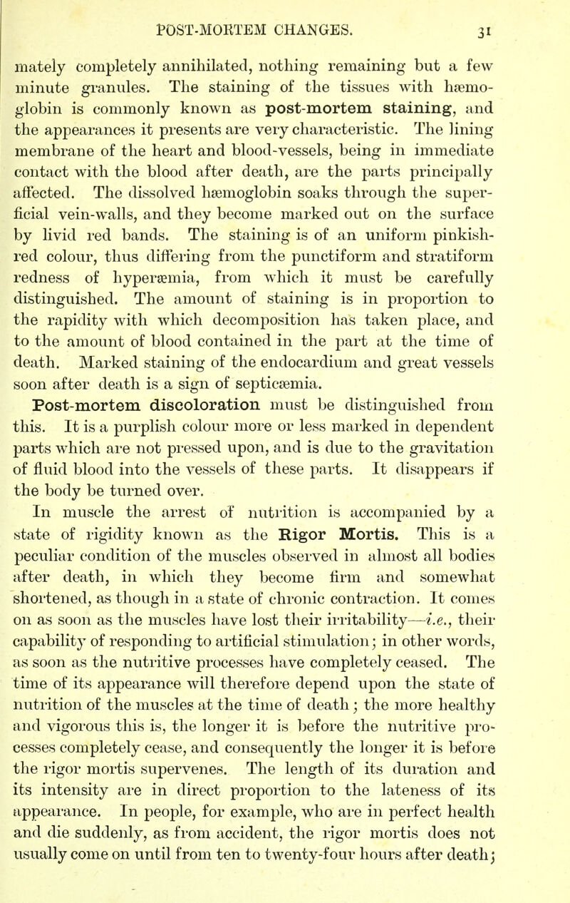 POST-MOKTEM CHANGES. mately completely annihilated, nothing remaining but a few minute granules. The staining of the tissues with haemo- globin is commonly known as post-mortem staining, and the appearances it presents are very characteristic. The lining membrane of the heart and blood-vessels, being in immediate contact with the blood after death, are the parts principally aftected. The dissolved haemoglobin soaks through the super- ficial vein-walls, and they become marked out on the surface by livid red bands. The staining is of an uniform pinkish- red colour, thus differing from the punctiform and stratiform redness of hypersemia, from w^hich it must be carefully distinguished. The amount of staining is in proportion to the rapidity with which decomposition has taken place, and to the amount of blood contained in the part at the time of death. Marked staining of the endocardium and great vessels soon after death is a sign of septicaemia. Post-mortem discoloration must be distinguished from this. It is a purplish colour more or less marked in dependent parts which are not pressed upon, and is due to the gravitation of fluid blood into the vessels of these parts. It disappears if the body be turned over. In muscle the arrest of nutiition is accompanied by a state of rigidity known as the Rigor Mortis. This is a peculiar condition of the muscles observed in almost all bodies after death, in which they become firm and somewhat shortened, as though in a state of chronic contraction. It comes on as soon as the muscles have lost their irritability—i.e., their capability of responding to artificial stimulation ] in other words, as soon as the nutritive processes have completely ceased. The time of its appearance will therefore depend upon the state of nutrition of the muscles at the time of death; the more healthy and vigorous this is, the longer it is before the nutritive pro- cesses completely cease, and consequently the longer it is before the rigor mortis supervenes. The length of its duration and its intensity are in direct proportion to the lateness of its appeai'ance. In people, for example, who are in perfect health and die suddenly, as from accident, the ligor mortis does not usually come on until from ten to twenty-four hours after death ^