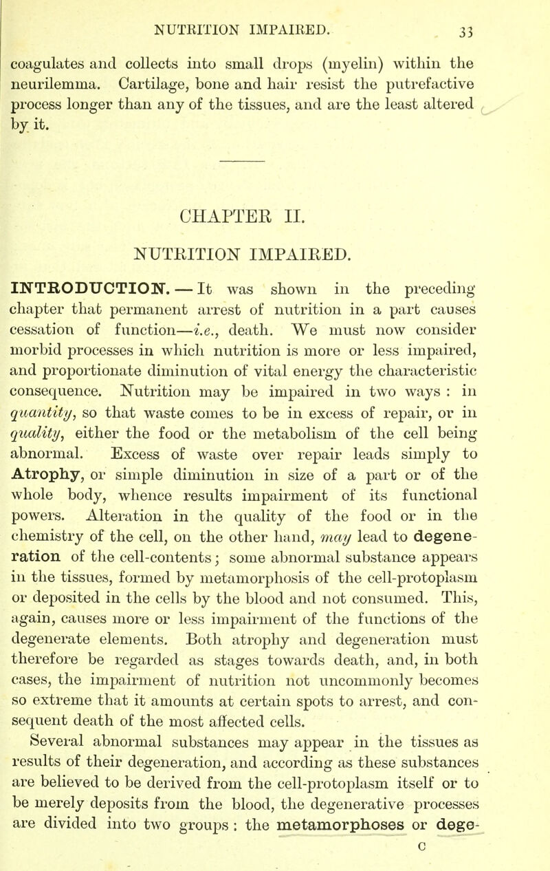 coagulates and collects into small drops (myelin) within the neurilemma. Cartilage, bone and hair resist the putrefactive process longer than any of the tissues, and are the least altered by it. CHAPTER II. NUTRITION IMPAIRED. INTRODUCTION. — It was shown in the preceding chapter that permanent arrest of nutrition in a part causes cessation of function—i.e., death. We must now consider morbid processes in which nutrition is more or less impaired, and proportionate diminution of vital energy the characteristic consequence. Nutrition may be impaired in two ways : in quantity, so that waste comes to be in excess of repair, or in quality, either the food or the metabolism of the cell being abnormal. Excess of waste over repair leads simply to Atrophy, or simple diminution in size of a part or of the whole body, whence results impairment of its functional powers. Alteration in the quality of the food or in the chemistry of the cell, on the other hand, may lead to degene- ration of the cell-contents; some abnormal substance appears in the tissues, formed by metamorphosis of the cell-protoplasm or deposited in the cells by the blood and not consumed. This, again, causes more or less impairment of the functions of the degenerate elements. Both atrophy and degeneration must therefore be regarded as stages towards death, and, in both cases, the impairment of nutrition not uncommonly becomes so extreme that it amounts at certain spots to arrest, and con- sequent death of the most affected cells. Several abnormal substances may appear in the tissues as results of their degeneration, and according as these substances are believed to be derived from the cell-protoplasm itself or to be merely deposits from the blood, the degenerative processes are divided into two groups : the metamorphoses or dege-