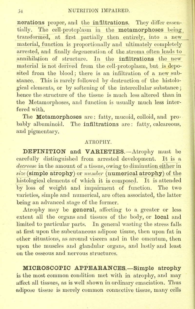 nerations proper, and the infiltrations. They differ essen- tially. The cell-protoplasm in the metamorphoses being transformed, at first partially then entirely, into a new material, function is proportionally and ultimately completely arrested, and finally degeneration of the stroma often leads to annihilajtion of structure. In the infiltrations the new material is not derived from the cell-protoplasm, but is depo- sited from the blood; there is an infiltration of a new sub- stance. This is rarely followed by destruction of the histolo- gical elements, or by softening of the intercellular substance; hence the structure of the tissue is much less altered than in the Metamorphoses, and fmiction is usually much less inter- fered with. The Metamorphoses are: fatty, mucoid, colloid, and pro- bably albuminoid. The infiltrations are : fatty, calcareous, and pigmentary. ATEOPHY. DEFINITION and VARIETIES.—Atrophy must be carefully distinguished from arrested development. It is a decrease in the amount of a tissue, owing to diminution either in size (simple atrophy) or numher (numerical atrophy) of the histological elements of which it is composed. It is attended by loss of weight and impairment of function. The two varieties, simple and numerical, are often associated, the latter being an advanced stage of the former. Atrophy may be general, affecting to a greater or less extent all the organs and tissues of the body, or local and limited to particular parts. In general wasting the stress falls at first upon the subcutaneous adipose tissue, then upon fat in other situations, as around viscera and in the omentum, then upon the muscles and glandular organs, and lastly and least on the osseous and nervous structures. MICROSCOPIC APPEARANCES.—Simple atrophy is the most common condition met with in atrophy, and may affect all tissues, as is well shown in ordinary emaciation. Thus adipose tissue is merely common connective tissue, many cells