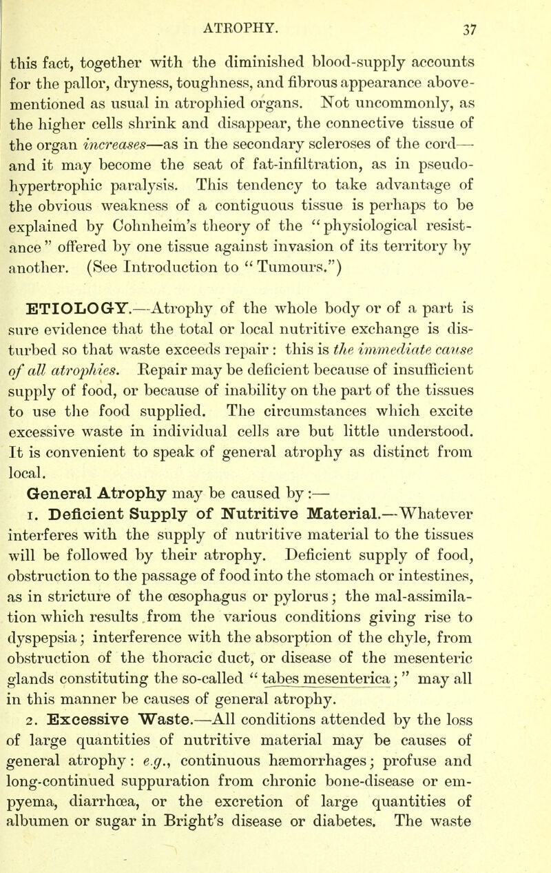 this fact, together with the diminished blood-supply accounts for the pallor, dryness, toughness, and fibrous appearance above- mentioned as usual in atrophied organs. Not uncommonly, as the higher cells shrink and disappear, the connective tissue of the organ increases—as in the secondary scleroses of the cord— and it may become the seat of fat-infiltration, as in pseudo- hypertrophic paralysis. This tendency to take advantage of the obvious weakness of a contiguous tissue is perhaps to be explained by Cohnheim's theory of the physiological resist- ance  offered by one tissue against invasion of its territory by another. (See Introduction to Tumours.) ETIOLOGrY.—Atrophy of the whole body or of a part is sure evidence that the total or local nutritive exchange is dis- turbed so that waste exceeds repair : this is the immediate cause of all atrophies. Kepair may be deficient because of insufficient supply of food, or because of inability on the part of the tissues to use the food supplied. The circumstances which excite excessive waste in individual cells are but little understood. It is convenient to speak of general atrophy as distinct from local. General Atrophy may be caused by :— 1. Deficient Supply of Nutritive Material.—Whatever interferes with the supply of nutritive material to the tissues will be followed by their atrophy. Deficient supply of food, obstruction to the passage of food into the stomach or intestines, as in stricture of the oesophagus or pylorus; the mal-assimila- tion which results from the various conditions giving rise to dyspepsia; interference with the absorption of the chyle, from obstruction of the thoracic duct, or disease of the mesenteric glands constituting the so-called  tabes mesenterica;  may all in this manner be causes of general atrophy. 2. Excessive Waste.—All conditions attended by the loss of large quantities of nutritive material may be causes of general atrophy: e.g.^ continuous haemorrhages; profuse and long-continued suppuration from chronic bone-disease or em- pyema, diarrhoea, or the excretion of large quantities of albumen or sugar in Bright's disease or diabetes. The waste