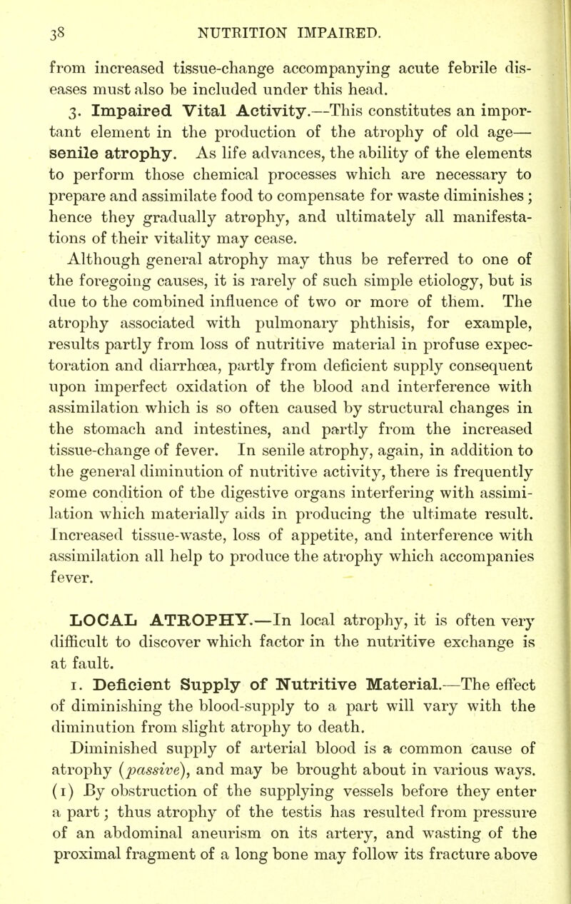 from increased tissue-change accompanying acute febrile dis- eases must also be included under this head. 3. Impaired Vital Activity.—This constitutes an impor- tant element in the production of the atrophy of old age— senile atrophy. As life advances, the ability of the elements to perform those chemical processes which are necessary to prepare and assimilate food to compensate for waste diminishes ; hence they gradually atrophy, and ultimately all manifesta- tions of their vitality may cease. Although general atrophy may thus be referred to one of the foregoing causes, it is rarely of such simple etiology, but is due to the combined influence of two or more of them. The atrophy associated with pulmonary phthisis, for example, results partly from loss of nutritive material in profuse expec- toration and diarrhoea, partly from deficient supply consequent upon imperfect oxidation of the blood and interference with assimilation which is so often caused by structural changes in the stomach and intestines, and partly from the increased tissue-change of fever. In senile atrophy, again, in addition to the general diminution of nutritive activity, there is frequently gome condition of the digestive organs interfering with assimi- lation which materially aids in producing the ultimate result. Increased tissue-waste, loss of appetite, and interference with assimilation all help to produce the atrophy which accompanies fever. LOCAL ATROPHY.—In local atrophy, it is often very difficult to discover which factor in the nutritive exchange is at fault. I. Deficient Supply of Nutritive Material.—The effect of diminishing the blood-supply to a part will vary with the diminution from slight atrophy to death. Diminished supply of arterial blood is a- common cause of atrophy (^passive), and may be brought about in various ways, (i) By obstruction of the supplying vessels before they enter a part; thus atrophy of the testis has resulted from pressure of an abdominal aneurism on its artery, and wasting of the proximal fragment of a long bone may follow its fracture above